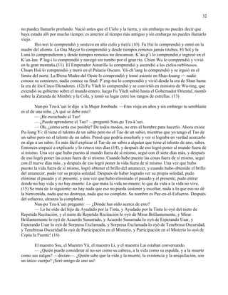 32
no puedes llamarlo profundo. Nació antes que el Cielo y la tierra, y sin embargo no puedes decir que
haya estado allí por mucho tiempo; es anterior al tiempo más antiguo y sin embargo no puedes llamarlo
viejo.
Hsi-wei lo comprendió y sostuvo en alto cielo y tierra (10). Fu Hsi lo comprendió y entró en la
madre del aliento. La Osa Mayor lo comprendió y desde tiempos remotos jamás titubea. El Sol y la
Luna lo comprendieron y desde tiempos remotos no descansan. K‘an-p‘i lo comprendió e ingresó en el
K‘un-lun. P‘ing-i lo comprendió y navegó sin rumbo por el gran río. Chien Wu lo comprendió y vivió
en la gran montaña.(11). El Emperador Amarillo lo comprendió y ascendió a los cielos neblinosos.
Chuan Hsü lo comprendió y moró en el Palacio Oscuro. Yü-ch‘iang lo comprendió y se irguió en el
límite del norte. La Diosa Madre del Oeste lo comprendió y tomó asiento en Shao-kuang  nadie
conoce su comienzo, nadie conoce su final. P‘eng-tsu lo comprendió y vivió desde la era de Shun hasta
la era de los Cinco Dictadores. (12) Fu Yüeh lo comprendió y se convirtió en ministro de Wu-ting, que
extendió su gobierno sobre el mundo entero; luego Fu Yüeh subió hasta el Gobernador Oriental, montó
sobre la Zaranda de Mimbre y la Cola, y tomó su lugar entre los rangos de estrellas. (13)
Nan-po Tzu-k‘uei le dijo a la Mujer Jorobada: —Eres vieja en años y sin embargo tu semblante
es el de una niña. ¿A qué se debe esto?
— ¡He escuchado al Tao!
— ¿Puede aprenderse el Tao? —preguntó Nan-po Tzu-k‘uei.
— Oh, ¿cómo sería eso posible? De todos modos, no eres el hombre para hacerlo. Ahora existe
Pu-liang Yi: él tiene el talento de un sabio pero no el Tao de un sabio, mientras que yo tengo el Tao de
un sabio pero no el talento de un sabio. Pensé que podría enseñarle y ver si lograba en verdad acercarlo
en algo a un sabio. Es más fácil explicar el Tao de un sabio a alguien que tiene el talento de uno, sabes.
Entonces empecé a explicarle y lo retuve tres días (14), y después de eso logró poner al mundo fuera de
sí mismo. Una vez que hubo puesto al mundo fuera de sí mismo, seguí con él siete días más, y después
de eso logró poner las cosas fuera de sí mismo. Cuando hubo puesto las cosas fuera de sí mismo, seguí
con él nueve días más , y después de eso logró poner la vida fuera de sí mismo. Una vez que hubo
puesto la vida fuera de sí mismo, logró obtener el brillo del amanecer, y cuando hubo obtenido el brillo
del amanecer, pudo ver su propia soledad. Después de haber logrado ver su propia soledad, pudo
eliminar el pasado y el presente, y una vez que hubo eliminado el pasado y el presente, pudo entrar
donde no hay vida y no hay muerte. Lo que mata la vida no muere; lo que da vida a la vida no vive.
(15) Se trata de lo siguiente: no hay nada que eso no pueda sostener y escoltar, nada a lo que eso no dé
la bienvenida, nada que no destruya, nada que no complete. Su nombre es Paz-en-el-Esfuerzo. Después
del esfuerzo, alcanza la completud.
Nan-po Tzu-k‘uei preguntó: — ¿Dónde has oído acerca de esto?
— Lo he oído del hijo de Ayudado por la Tinta, y Ayudado por la Tinta lo oyó del nieto de
Repetida Recitación, y el nieto de Repetida Recitación lo oyó de Mirar Brillantemente, y Mirar
Brillantemente lo oyó de Acuerdo Susurrado, y Acuerdo Susurrado lo oyó de Esperando Usar, y
Esperando Usar lo oyó de Sorpresa Exclamada, y Sorpresa Exclamada lo oyó de Tenebrosa Oscuridad,
y Tenebrosa Oscuridad lo oyó de Participación en el Misterio, y Participación en el Misterio lo oyó de
Copia la Fuente! (16)
El maestro Ssu, el Maestro Yü, el maestro Li, y el maestro Lai estaban conversando.
— ¿Quién puede considerar al no-ser como su cabeza, a la vida como su espalda, y a la muerte
como sus nalgas? —decían—. ¿Quién sabe que la vida y la muerte, la existencia y la aniquilación, son
un único cuerpo? ¡Seré amigo de uno así!
 