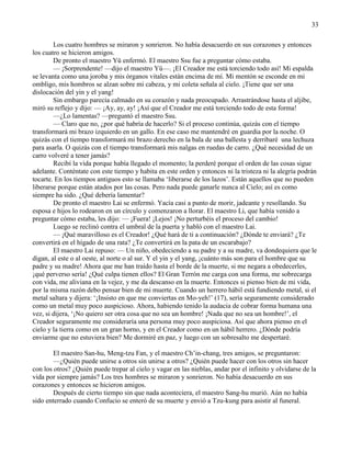 33
Los cuatro hombres se miraron y sonrieron. No había desacuerdo en sus corazones y entonces
los cuatro se hicieron amigos.
De pronto el maestro Yü enfermó. El maestro Ssu fue a preguntar cómo estaba.
— ¡Sorprendente! —dijo el maestro Yü—. ¡El Creador me está torciendo todo así! Mi espalda
se levanta como una joroba y mis órganos vitales están encima de mí. Mi mentón se esconde en mi
ombligo, mis hombros se alzan sobre mi cabeza, y mi coleta señala al cielo. ¡Tiene que ser una
dislocación del yin y el yang!
Sin embargo parecía calmado en su corazón y nada preocupado. Arrastrándose hasta el aljibe,
miró su reflejo y dijo: — ¡Ay, ay, ay! ¡Así que el Creador me está torciendo todo de esta forma!
—¿Lo lamentas? —preguntó el maestro Ssu.
— Claro que no, ¿por qué habría de hacerlo? Si el proceso continúa, quizás con el tiempo
transformará mi brazo izquierdo en un gallo. En ese caso me mantendré en guardia por la noche. O
quizás con el tiempo transformará mi brazo derecho en la bala de una ballesta y derribaré una lechuza
para asarla. O quizás con el tiempo transformará mis nalgas en ruedas de carro. ¿Qué necesidad de un
carro volveré a tener jamás?
Recibí la vida porque había llegado el momento; la perderé porque el orden de las cosas sigue
adelante. Conténtate con este tiempo y habita en este orden y entonces ni la tristeza ni la alegría podrán
tocarte. En los tiempos antiguos esto se llamaba ‗liberarse de los lazos‘. Están aquellos que no pueden
liberarse porque están atados por las cosas. Pero nada puede ganarle nunca al Cielo; así es como
siempre ha sido. ¿Qué debería lamentar?
De pronto el maestro Lai se enfermó. Yacía casi a punto de morir, jadeante y resollando. Su
esposa e hijos lo rodearon en un círculo y comenzaron a llorar. El maestro Li, que había venido a
preguntar cómo estaba, les dijo: — ¡Fuera! ¡Lejos! ¡No perturbéis el proceso del cambio!
Luego se reclinó contra el umbral de la puerta y habló con el maestro Lai.
— ¡Qué maravilloso es el Creador! ¿Qué hará de ti a continuación? ¿Dónde te enviará? ¿Te
convertirá en el hígado de una rata? ¿Te convertirá en la pata de un escarabajo?
El maestro Lai repuso: — Un niño, obedeciendo a su padre y a su madre, va dondequiera que le
digan, al este o al oeste, al norte o al sur. Y el yin y el yang, ¡cuánto más son para el hombre que su
padre y su madre! Ahora que me han traído hasta el borde de la muerte, si me negara a obedecerles,
¡qué perverso sería! ¿Qué culpa tienen ellos? El Gran Terrón me carga con una forma, me sobrecarga
con vida, me aliviana en la vejez, y me da descanso en la muerte. Entonces si pienso bien de mi vida,
por la misma razón debo pensar bien de mi muerte. Cuando un herrero hábil está fundiendo metal, si el
metal saltara y dijera: ‗¡Insisto en que me conviertas en Mo-yeh!‘ (17), sería seguramente considerado
como un metal muy poco auspicioso. Ahora, habiendo tenido la audacia de cobrar forma humana una
vez, si dijera, ‗¡No quiero ser otra cosa que no sea un hombre! ¡Nada que no sea un hombre!‘, el
Creador seguramente me consideraría una persona muy poco auspiciosa. Así que ahora pienso en el
cielo y la tierra como en un gran horno, y en el Creador como en un hábil herrero. ¿Dónde podría
enviarme que no estuviera bien? Me dormiré en paz, y luego con un sobresalto me despertaré.
El maestro San-hu, Meng-tzu Fan, y el maestro Ch‘in-chang, tres amigos, se preguntaron:
—¿Quién puede unirse a otros sin unirse a otros? ¿Quién puede hacer con los otros sin hacer
con los otros? ¿Quién puede trepar al cielo y vagar en las nieblas, andar por el infinito y olvidarse de la
vida por siempre jamás? Los tres hombres se miraron y sonrieron. No había desacuerdo en sus
corazones y entonces se hicieron amigos.
Después de cierto tiempo sin que nada aconteciera, el maestro Sang-hu murió. Aún no había
sido enterrado cuando Confucio se enteró de su muerte y envió a Tzu-kung para asistir al funeral.
 