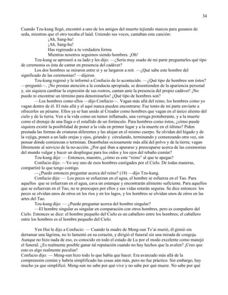 34
Cuando Tzu-kung llegó, encontró a uno de los amigos del muerto tejiendo marcos para gusanos de
seda, mientras que el otro tocaba el laúd. Uniendo sus voces, cantaban esta canción:
¡Ah, Sang-hu!
¡Ah, Sang-hu!
Has regresado a tu verdadera forma
Mientras nosotros seguimos siendo hombres. ¡Oh!
Tzu-kung se apresuró a su lado y les dijo: —¿Sería muy osado de mi parte preguntarles qué tipo
de ceremonia es ésta de cantar en presencia del cadáver?
Los dos hombres se miraron entre sí y se largaron a reír. —¿Qué sabe este hombre del
significado de las ceremonias? —dijeron.
Tzu-kung regresó y le informó a Confucio de lo acontecido. —¿Qué tipo de hombres son éstos?
—preguntó—. ¡No prestan atención a la conducta apropiada, se desentienden de la apariencia personal
y, sin siquiera cambiar la expresión de sus rostros, cantan ante la presencia del propio cadáver! ¡No
puedo ni encontrar un término para denominarlos! ¿Qué tipo de hombres son?
—Los hombres como ellos —dijo Confucio—. Vagan más allá del reino; los hombres como yo
vagan dentro de él. El más allá y el aquí nunca pueden encontrarse. Fue tonto de mi parte enviarte a
ofrecerles un pésame. Ellos ya se han unido al Creador como hombres que vagan en el único aliento del
cielo y de la tierra. Ven a la vida como un tumor inflamado, una verruga protuberante, y a la muerte
como el drenaje de una llaga o el estallido de un forúnculo. Para hombres como éstos, ¿cómo puede
siquiera existir la posibilidad de poner a la vida en primer lugar y a la muerte en el último? Piden
prestada las formas de criaturas diferentes y las alojan en el mismo cuerpo. Se olvidan del hígado y de
la vejiga, ponen a un lado orejas y ojos, girando y circulando, terminando y comenzando otra vez, sin
pensar dónde comienzan o terminan. Deambulan ociosamente más allá del polvo y de la tierra; vagan
libremente al servicio de la no-acción. ¿Por qué iban a apurarse y preocuparse acerca de las ceremonias
del mundo vulgar y hacer un despliegue para los oídos y los ojos del rebaño común?
Tzu-kung dijo: — Entonces, maestro, ¿cómo es este ―reino‖ al que te apegas?
Confucio dijo: —Yo soy uno de esos hombres castigados por el Cielo. De todas maneras,
compartiré lo que tengo contigo.
—¿Puedo entonces preguntar acerca del reino? (18) —dijo Tzu-kung.
Confucio dijo: — Los peces se esfuerzan en el agua, el hombre se esfuerza en el Tao. Para
aquellos que se esfuerzan en el agua, cava un estanque y encontrarán alimento suficiente. Para aquellos
que se esfuerzan en el Tao, no te preocupes por ellos y sus vidas estarán seguras. Se dice entonces: los
peces se olvidan unos de otros en los ríos y en los lagos, y los hombres se olvidan unos de otros en las
artes del Tao.
Tzu-kung dijo: — ¿Puedo preguntar acerca del hombre singular?
—El hombre singular es singular en comparación con otros hombres, pero es compañero del
Cielo. Entonces se dice: el hombre pequeño del Cielo es un caballero entre los hombres; el caballero
entre los hombres es el hombre pequeño del Cielo.
Yen Hui le dijo a Confucio: — Cuando la madre de Meng-sun Ts‘ai murió, él gimió sin
derramar una lágrima, no lo lamentó en su corazón, y dirigió el funeral sin una mirada de congoja.
Aunque no hizo nada de eso, es conocido en todo el estado de Lu por el modo excelente como manejó
el funeral. ¿Es realmente posible ganar tal reputación cuando no hay hechos que la avalen? ¡Creo que
esto es algo realmente peculiar!
Confucio dijo: — Meng-sun hizo todo lo que había que hacer. Era avanzado más allá de la
comprensión común y habría simplificado las cosas aún más, pero no fue práctico. Sin embargo, hay
mucho ya que simplificó. Meng-sun no sabe por qué vive y no sabe por qué muere. No sabe por qué
 