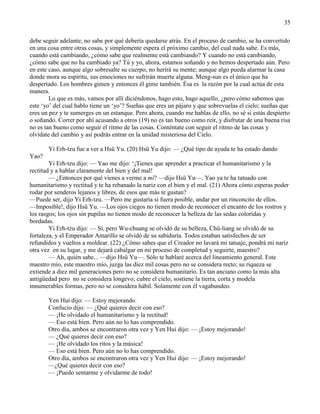 35
debe seguir adelante; no sabe por qué debería quedarse atrás. En el proceso de cambio, se ha convertido
en una cosa entre otras cosas, y simplemente espera el próximo cambio, del cual nada sabe. Es más,
cuando está cambiando, ¿cómo sabe que realmente está cambiando? Y cuando no está cambiando,
¿cómo sabe que no ha cambiado ya? Tú y yo, ahora, estamos soñando y no hemos despertado aún. Pero
en este caso, aunque algo sobresalte su cuerpo, no herirá su mente; aunque algo pueda alarmar la casa
donde mora su espíritu, sus emociones no sufrirán muerte alguna. Meng-sun es el único que ha
despertado. Los hombres gimen y entonces él gime también. Ésa es la razón por la cual actúa de esta
manera.
Lo que es más, vamos por allí diciéndonos, hago esto, hago aquello, ¿pero cómo sabemos que
este ‗yo‘ del cual hablo tiene un ‗yo‘? Sueñas que eres un pájaro y que sobrevuelas el cielo; sueñas que
eres un pez y te sumerges en un estanque. Pero ahora, cuando me hablas de ello, no sé si estás despierto
o soñando. Correr por ahí acusando a otros (19) no es tan bueno como reír, y disfrutar de una buena risa
no es tan bueno como seguir el ritmo de las cosas. Conténtate con seguir el ritmo de las cosas y
olvídate del cambio y así podrás entrar en la unidad misteriosa del Cielo.
Yi Erh-tzu fue a ver a Hsü Yu. (20) Hsü Yu dijo: — ¿Qué tipo de ayuda te ha estado dando
Yao?
Yi Erh-tzu dijo: — Yao me dijo: ‗¡Tienes que aprender a practicar el humanitarismo y la
rectitud y a hablar claramente del bien y del mal!
— ¿Entonces por qué vienes a verme a mí? —dijo Hsü Yu—. Yao ya te ha tatuado con
humanitarismo y rectitud y te ha rebanado la nariz con el bien y el mal. (21) Ahora cómo esperas poder
rodar por senderos lejanos y libres, de esos que más te gustan?
—Puede ser, dijo Yi Erh-tzu. —Pero me gustaría si fuera posible, andar por un rinconcito de ellos.
—Imposible!, dijo Hsü Yu. —Los ojos ciegos no tienen modo de reconocer el encanto de los rostros y
los rasgos; los ojos sin pupilas no tienen modo de reconocer la belleza de las sedas coloridas y
bordadas.
Yi Erh-tzu dijo: — Sí, pero Wu-chuang se olvidó de su belleza, Chü-liang se olvidó de su
fortaleza, y el Emperador Amarillo se olvidó de su sabiduría. Todos estaban satisfechos de ser
refundidos y vueltos a moldear. (22) ¿Cómo sabes que el Creador no lavará mi tatuaje, pondrá mi nariz
otra vez en su lugar, y me dejará cabalgar en mi proceso de completud y seguirte, maestro?
— Ah, quién sabe... —dijo Hsü Yu—. Sólo te hablaré acerca del lineamiento general. Este
maestro mío, este maestro mío, juzga las diez mil cosas pero no se considera recto; su riqueza se
extiende a diez mil generaciones pero no se considera humanitario. Es tan anciano como la más alta
antigüedad pero no se considera longevo; cubre el cielo, sostiene la tierra, corta y modela
innumerables formas, pero no se considera hábil. Solamente con él vagabundeo.
Yen Hui dijo: — Estoy mejorando.
Confucio dijo: — ¿Qué quieres decir con eso?
— ¡He olvidado el humanitarismo y la rectitud!
— Eso está bien. Pero aún no lo has comprendido.
Otro día, ambos se encontraron otra vez y Yen Hui dijo: — ¡Estoy mejorando!
— ¿Qué quieres decir con eso?
— ¡He olvidado los ritos y la música!
— Eso está bien. Pero aún no lo has comprendido.
Otro día, ambos se encontraron otra vez y Yen Hui dijo: — ¡Estoy mejorando!
—¿Qué quieres decir con eso?
— ¡Puedo sentarme y olvidarme de todo!
 