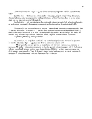 36
Confucio se sobresaltó y dijo: — ¿Qué quieres decir con que puedes sentarte y olvidarte de
todo?
Yen Hui dijo: — Destrozo mis extremidades y mi cuerpo, alejo la percepción y el intelecto,
elimino la forma, quito la comprensión, me hago idéntico a la Gran Carretera. Esto es lo que quiero
decir con que me siento y me olvido de todo.
Confucio dijo: — ¡Si eres idéntico a ella, no tendrás más preferencias! ¡Si te has transformado,
no tendrás más constancia! ¡Entonces eres realmente un hombre valioso después de todo! (23)
El maestro Yü y el maestro Sang eran amigos. Una vez llovió incesantemente durante diez días.
El maestro Yü se dijo a sí mismo: — El maestro Sang seguramente debe de estar pasándola mal—, y
envolviendo un poco de arroz, se lo llevó a su amigo para que comiera. Cuando llegó a la puerta del
maestro Sang, escuchó algo como un canto o un llanto, y alguien tocando un laúd y diciendo:
— ¿Padre? ¿Madre? ¿Cielo? ¿Hombre?
Era como si la voz no pudiera sostenerse y el cantante se apresurase a atravesar las palabras.
El maestro Yü entró y dijo: — ¿Qué quieres decir al cantar una canción así?!
— Me preguntaba qué será que me ha traído hasta este extremo, pero no pude encontrar la
respuesta. My padre y mi madre seguramente no habrían querido esta pobreza para mí. El Cielo cubre
todo sin parcialidad, la tierra sostiene todo sin parcialidad. El Cielo y la tierra seguramente no me
elegirían para hacerme pobre. Trato de descubrir quién lo está haciendo, pero no puedo encontrar la
respuesta. Y sin embargo aquí estoy, en el extremo. Será el destino.
 