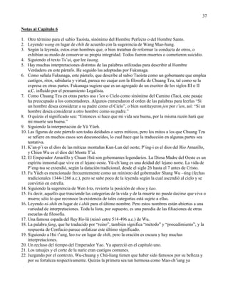 37
Notas al Capítulo 6
1. Otro término para el sabio Taoísta, sinónimo del Hombre Perfecto o del Hombre Santo.
2. Leyendo wang en lugar de chih de acuerdo con la sugerencia de Wang Mao-hung.
3. Según la leyenda, estos eran hombres que, o bien trataban de reformar la conducta de otros, o
exhibían su modo de conservar su propia integridad. Todos fueron muertos o cometieron suicidio.
4. Siguiendo el texto Ts‘ui, que lee kuang.
5. Hay muchas interpretaciones distintas de las palabras utilizadas para describir al Hombre
Verdadero en este párrafo. He seguido las adoptadas por Fukunaga.
6. Como señala Fukunaga, este párrafo, que describe al sabio Taoísta como un gobernante que emplea
castigos, ritos, sabiduría y virtud, parece no cuajar con la filosofía de Chuang Tzu, tal como se la
expresa en otras partes. Fukunaga sugiere que es un agregado de un escritor de los siglos III o II
a.C. influido por el pensamiento Legalista.
7. Como Chuang Tzu en otras partes usa t’ien o Cielo como sinónimo del Camino (Tao), este pasaje
ha preocupado a los comentadores. Algunos enmendaron el orden de las palabras para leerlas ―Si
un hombre desea considerar a su padre como el Cielo‖, o bien sustituyeron jen por t’ien, así: ―Si un
hombre desea considerar a otro hombre como su padre.‖
8. O quizás el significado sea: ―Entonces si hace que mi vida sea buena, por la misma razón hará que
mi muerte sea buena.‖
9. Siguiendo la interpretación de Yü Yüeh.
10. Las figuras de este párrafo son todas deidades o seres míticos, pero los mitos a los que Chuang Tzu
se refiere en muchos casos son desconocidos, lo cual hace que la traducción en algunas partes sea
tentativa.
11. K‘an-p‘i es el dios de las míticas montañas Kun-Lun del oeste; P‘ing-i es el dios del Río Amarillo,
y Chien Wu es el dios del Monte T‘ai.
12. El Emperador Amarillo y Chuan Hsü son gobernantes legendarios. La Diosa Madre del Oeste es un
espíritu inmortal que vive en el lejano oeste. Yü-ch‘iang es una deidad del lejano norte. La vida de
P‘eng-tsu se extendió, según la datación tradicional, desde el siglo 26 hasta el 7 antes de Cristo.
13. Fu Yüeh es mencionado frecuentemente como un ministro del gobernador Shang Wu –ting (fechas
tradicionales 1344-1266 a.c.), pero se sabe poco de la leyenda según la cual ascendió al cielo y se
convirtió en estrella.
14. Siguiendo la sugerencia de Wen I-to, revierto la posición de shou y kao.
15. Es decir, aquello que trasciende las categorías de la vida y de la muerte no puede decirse que viva o
muera; sólo lo que reconoce la existencia de tales categorías está sujeto a ellas.
16. Leyendo ni-shih en lugar de i-shih para el último nombre. Pero estos nombres están abiertos a una
variedad de interpretaciones. Toda la lista, por supuesto, es una parodia de las filiaciones de otras
escuelas de filosofía.
17. Una famosa espada del Rey Ho-lü (reinó entre 514-496 a.c.) de Wu.
18. La palabra fang, que he traducido por ―reino‖, también significa ―método‖ y ―procedimiento‖, y la
respuesta de Confucio parece enfatizar este último significado.
19. Siguiendo a Hsi t‘ung, leo tse en lugar de shih, pero la oración es oscura y hay muchas
interpretaciones.
20. Un recluso del tiempo del Emperador Yao. Ya apareció en el capítulo uno.
21. Los tatuajes y el corte de la nariz eran castigos comunes.
22. Juzgando por el contexto, Wu-chuang y Chü-liang tienen que haber sido famosos por su belleza y
por su fortaleza respectivamente. Quizás la primera sea tan hermosa como Mao-ch‘iang ya
 