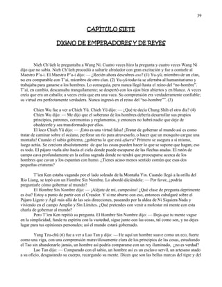 39
CAPÍTULO SIETE
DIGNO DE EMPERADORES Y DE REYES
Nieh Ch‘üeh le preguntaba a Wang Ni. Cuatro veces hizo la pregunta y cuatro veces Wang Ni
dijo que no sabía. Nieh Ch‘üeh procedió a saltarle alrededor con gran excitación y fue a contarle al
Maestro P‘u-i. El Maestro P‘u-i dijo: — ¿Recién ahora descubres eso? (1) Yu-yü, miembro de un clan,
no era comparable con T‘ai, miembro de otro clan. (2) Yu-yü todavía se aferraba al humanitarismo y
trabajaba para ganarse a los hombres. Lo conseguía, pero nunca llegó hasta el reino del ―no-hombre‖.
T‘ai, en cambio, descansaba tranquilamente; se despertó con los ojos bien abiertos y en blanco. A veces
creía que era un caballo; a veces creía que era una vaca. Su comprensión era verdaderamente confiable;
su virtud era perfectamente verdadera. Nunca ingresó en el reino del ―no-hombre‖‖. (3)
Chien Wu fue a ver a Chieh Yü. Chieh Yü dijo: — ¿Qué te decía Chung Shih el otro día? (4)
Chien Wu dijo: — Me dijo que el soberano de los hombres debería desarrollar sus propios
principios, patrones, ceremonias y reglamentos, y entonces no habrá nadie que deje de
obedecerle y sea transformado por ellos.
El loco Chieh Yü dijo: — ¡Esto es una virtud falsa! ¡Tratar de gobernar al mundo así es como
tratar de caminar sobre el océano, perforar un río para atravesarlo, o hacer que un mosquito cargue una
montaña! Cuando el sabio gobierna, ¿gobierna lo que está afuera? Primero se asegura a sí mismo,
luego actúa. Se cerciora absolutamente de que las cosas pueden hacer lo que se supone que hagan, eso
es todo. El pájaro vuela alto hacia el cielo donde puede escaparse de las flechas atadas. El ratón de
campo cava profundamente en la colina sagrada donde no tendrá que preocuparse acerca de los
hombres que cavan y los espantan con humo. ¿Tienes acaso menos sentido común que esas dos
pequeñas criaturas?
T‘ien Ken estaba vagando por el lado soleado de la Montaña Yin. Cuando llegó a la orilla del
Río Liang, se topó con un Hombre Sin Nombre. Lo abordó diciéndole: — Por favor, ¿podría
preguntarle cómo gobernar al mundo?
El Hombre Sin Nombre dijo: — ¡Aléjate de mí, campesino! ¿Qué clase de pregunta deprimente
es ésa? Estoy a punto de partir con el Creador. Y si me aburro con eso, entonces cabalgaré sobre el
Pájaro Ligero y Ágil más allá de las seis direcciones, paseando por la aldea de Ni Siquiera Nada y
viviendo en el campo Amplio y Sin Límites. ¿Qué pretendes con venir a molestar mi mente con esta
charla de gobernar al mundo?
Pero T‘ien Ken repitió su pregunta. El Hombre Sin Nombre dijo: — Deja que tu mente vague
en la simplicidad, funde tu espíritu con la vastedad, sigue junto con las cosas, tal como son, y no dejes
lugar para tus opiniones personales; así el mundo estará gobernado.
Yang Tzu-chü (6) fue a ver a Lao Tan y dijo: — He aquí un hombre suave como un eco, fuerte
como una viga, con una comprensión maravillosamente clara de los principios de las cosas, estudiando
el Tao sin abandonarlo jamás, un hombre así podría compararse con un rey iluminado, ¿no es verdad?
Lao Tan dijo: — Comparado con el sabio, un hombre así es un esclavo servil, un artesano atado
a su oficio, desgastando su cuerpo, recargando su mente. Dicen que son las bellas marcas del tigre y del
 