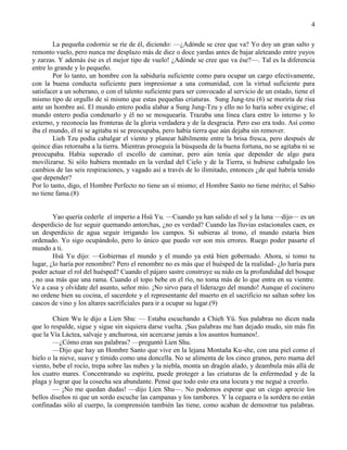 4
La pequeña codorniz se ríe de él, diciendo: —¿Adónde se cree que va? Yo doy un gran salto y
remonto vuelo, pero nunca me desplazo más de diez o doce yardas antes de bajar aleteando entre yuyos
y zarzas. Y además ése es el mejor tipo de vuelo! ¿Adónde se cree que va ése?—. Tal es la diferencia
entre lo grande y lo pequeño.
Por lo tanto, un hombre con la sabiduría suficiente como para ocupar un cargo efectivamente,
con la buena conducta suficiente para impresionar a una comunidad, con la virtud suficiente para
satisfacer a un soberano, o con el talento suficiente para ser convocado al servicio de un estado, tiene el
mismo tipo de orgullo de sí mismo que estas pequeñas criaturas. Sung Jung-tzu (6) se moriría de risa
ante un hombre así. El mundo entero podía alabar a Sung Jung-Tzu y ello no lo haría sobre exigirse; el
mundo entero podía condenarlo y él no se mosquearía. Trazaba una línea clara entre lo interno y lo
externo, y reconocía las fronteras de la gloria verdadera y de la desgracia. Pero eso era todo. Así como
iba el mundo, él ni se agitaba ni se preocupaba, pero había tierra que aún dejaba sin remover.
Lieh Tzu podía cabalgar el viento y planear hábilmente entre la brisa fresca, pero después de
quince días retornaba a la tierra. Mientras proseguía la búsqueda de la buena fortuna, no se agitaba ni se
preocupaba. Había superado el escollo de caminar, pero aún tenía que depender de algo para
movilizarse. Si sólo hubiera montado en la verdad del Cielo y de la Tierra, si hubiese cabalgado los
cambios de las seis respiraciones, y vagado así a través de lo ilimitado, entonces ¿de qué habría tenido
que depender?
Por lo tanto, digo, el Hombre Perfecto no tiene un sí mismo; el Hombre Santo no tiene mérito; el Sabio
no tiene fama.(8)
Yao quería cederle el imperio a Hsü Yu. —Cuando ya han salido el sol y la luna —dijo— es un
desperdicio de luz seguir quemando antorchas, ¿no es verdad? Cuando las lluvias estacionales caen, es
un desperdicio de agua seguir irrigando los campos. Si subieras al trono, el mundo estaría bien
ordenado. Yo sigo ocupándolo, pero lo único que puedo ver son mis errores. Ruego poder pasarte el
mundo a ti.
Hsü Yu dijo: —Gobiernas el mundo y el mundo ya está bien gobernado. Ahora, si tomo tu
lugar, ¿lo haría por renombre? Pero el renombre no es más que el huésped de la realidad- ¿lo haría para
poder actuar el rol del huésped? Cuando el pájaro sastre construye su nido en la profundidad del bosque
, no usa más que una rama. Cuando el topo bebe en el río, no toma más de lo que entra en su vientre.
Ve a casa y olvídate del asunto, señor mío. ¡No sirvo para el liderazgo del mundo! Aunque el cocinero
no ordene bien su cocina, el sacerdote y el representante del muerto en el sacrificio no saltan sobre los
cascos de vino y los altares sacrificiales para ir a ocupar su lugar.(9)
Chien Wu le dijo a Lien Shu: — Estaba escuchando a Chieh Yü. Sus palabras no dicen nada
que lo respalde, sigue y sigue sin siquiera darse vuelta. ¡Sus palabras me han dejado mudo, sin más fin
que la Vía Láctea, salvaje y anchurosa, sin acercarse jamás a los asuntos humanos!.
—¿Cómo eran sus palabras? —preguntó Lien Shu.
—Dijo que hay un Hombre Santo que vive en la lejana Montaña Ku-she, con una piel como el
hielo o la nieve, suave y tímido como una doncella. No se alimenta de los cinco granos, pero mama del
viento, bebe el rocío, trepa sobre las nubes y la niebla, monta un dragón alado, y deambula más allá de
los cuatro mares. Concentrando su espíritu, puede proteger a las criaturas de la enfermedad y de la
plaga y lograr que la cosecha sea abundante. Pensé que todo esto era una locura y me negué a creerlo.
— ¡No me quedan dudas! —dijo Lien Shu—. No podemos esperar que un ciego aprecie los
bellos diseños ni que un sordo escuche las campanas y los tambores. Y la ceguera o la sordera no están
confinadas sólo al cuerpo, la comprensión también las tiene, como acaban de demostrar tus palabras.
 