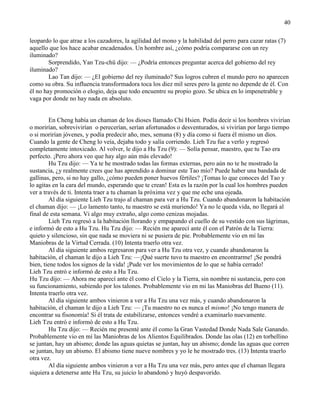40
leopardo lo que atrae a los cazadores, la agilidad del mono y la habilidad del perro para cazar ratas (7)
aquello que los hace acabar encadenados. Un hombre así, ¿cómo podría compararse con un rey
iluminado?
Sorprendido, Yan Tzu-chü dijo: — ¿Podría entonces preguntar acerca del gobierno del rey
iluminado?
Lao Tan dijo: — ¿El gobierno del rey iluminado? Sus logros cubren el mundo pero no aparecen
como su obra. Su influencia transformadora toca los diez mil seres pero la gente no depende de él. Con
él no hay promoción o elogio, deja que todo encuentre su propio gozo. Se ubica en lo impenetrable y
vaga por donde no hay nada en absoluto.
En Cheng había un chaman de los dioses llamado Chi Hsien. Podía decir si los hombres vivirían
o morirían, sobrevivirían o perecerían, serían afortunados o desventurados, si vivirían por largo tiempo
o si morirían jóvenes, y podía predecir año, mes, semana (8) y día como si fuera él mismo un dios.
Cuando la gente de Cheng lo veía, dejaba todo y salía corriendo. Lieh Tzu fue a verlo y regresó
completamente intoxicado. Al volver, le dijo a Hu Tzu (9): — Solía pensar, maestro, que tu Tao era
perfecto. ¡Pero ahora veo que hay algo aún más elevado!
Hu Tzu dijo: — Ya te he mostrado todas las formas externas, pero aún no te he mostrado la
sustancia, ¿y realmente crees que has aprendido a dominar este Tao mío? Puede haber una bandada de
gallinas, pero, si no hay gallo, ¿cómo pueden poner huevos fértiles? ¡Tomas lo que conoces del Tao y
lo agitas en la cara del mundo, esperando que te crean! Esta es la razón por la cual los hombres pueden
ver a través de ti. Intenta traer a tu chaman la próxima vez y que me eche una ojeada.
Al día siguiente Lieh Tzu trajo al chaman para ver a Hu Tzu. Cuando abandonaron la habitación
el chaman dijo: — ¡Lo lamento tanto, tu maestro se está muriendo! Ya no le queda vida, no llegará al
final de esta semana. Vi algo muy extraño, algo como cenizas mojadas.
Lieh Tzu regresó a la habitación llorando y empapando el cuello de su vestido con sus lágrimas,
e informó de esto a Hu Tzu. Hu Tzu dijo: — Recién me aparecí ante él con el Patrón de la Tierra:
quieto y silencioso, sin que nada se moviera ni se pusiera de pie. Probablemente vio en mí las
Maniobras de la Virtud Cerrada. (10) Intenta traerlo otra vez.
Al día siguiente ambos regresaron para ver a Hu Tzu otra vez, y cuando abandonaron la
habitación, el chaman le dijo a Lieh Tzu: —¡Qué suerte tuvo tu maestro en encontrarme! ¡Se pondrá
bien, tiene todos los signos de la vida! ¡Pude ver los movimientos de lo que se había cerrado!
Lieh Tzu entró e informó de esto a Hu Tzu.
Hu Tzu dijo: — Ahora me aparecí ante él como el Cielo y la Tierra, sin nombre ni sustancia, pero con
su funcionamiento, subiendo por los talones. Probablemente vio en mi las Maniobras del Bueno (11).
Intenta traerlo otra vez.
Al día siguiente ambos vinieron a ver a Hu Tzu una vez más, y cuando abandonaron la
habitación, el chaman le dijo a Lieh Tzu: — ¡Tu maestro no es nunca el mismo! ¡No tengo manera de
encontrar su fisonomía! Si él trata de estabilizarse, entonces vendré a examinarlo nuevamente.
Lieh Tzu entró e informó de esto a Hu Tzu.
Hu Tzu dijo: — Recién me presenté ante él como la Gran Vastedad Donde Nada Sale Ganando.
Probablemente vio en mí las Maniobras de los Alientos Equilibrados. Donde las olas (12) en torbellino
se juntan, hay un abismo; donde las aguas quietas se juntan, hay un abismo; donde las aguas que corren
se juntan, hay un abismo. El abismo tiene nueve nombres y yo le he mostrado tres. (13) Intenta traerlo
otra vez.
Al día siguiente ambos vinieron a ver a Hu Tzu una vez más, pero antes que el chaman llegara
siquiera a detenerse ante Hu Tzu, su juicio lo abandonó y huyó despavorido.
 
