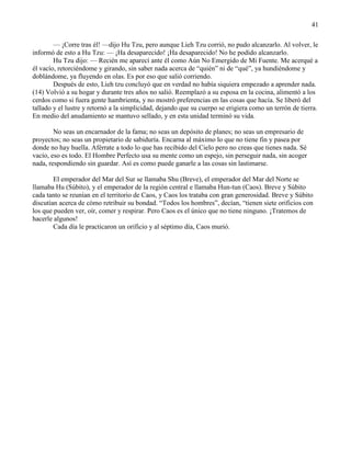 41
— ¡Corre tras él! —dijo Hu Tzu, pero aunque Lieh Tzu corrió, no pudo alcanzarlo. Al volver, le
informó de esto a Hu Tzu: — ¡Ha desaparecido! ¡Ha desaparecido! No he podido alcanzarlo.
Hu Tzu dijo: — Recién me aparecí ante él como Aún No Emergido de Mi Fuente. Me acerqué a
él vacío, retorciéndome y girando, sin saber nada acerca de ―quién‖ ni de ―qué‖, ya hundiéndome y
doblándome, ya fluyendo en olas. Es por eso que salió corriendo.
Después de esto, Lieh tzu concluyó que en verdad no había siquiera empezado a aprender nada.
(14) Volvió a su hogar y durante tres años no salió. Reemplazó a su esposa en la cocina, alimentó a los
cerdos como si fuera gente hambrienta, y no mostró preferencias en las cosas que hacía. Se liberó del
tallado y el lustre y retornó a la simplicidad, dejando que su cuerpo se erigiera como un terrón de tierra.
En medio del anudamiento se mantuvo sellado, y en esta unidad terminó su vida.
No seas un encarnador de la fama; no seas un depósito de planes; no seas un empresario de
proyectos; no seas un propietario de sabiduría. Encarna al máximo lo que no tiene fin y pasea por
donde no hay huella. Aférrate a todo lo que has recibido del Cielo pero no creas que tienes nada. Sé
vacío, eso es todo. El Hombre Perfecto usa su mente como un espejo, sin perseguir nada, sin acoger
nada, respondiendo sin guardar. Así es como puede ganarle a las cosas sin lastimarse.
El emperador del Mar del Sur se llamaba Shu (Breve), el emperador del Mar del Norte se
llamaba Hu (Súbito), y el emperador de la región central e llamaba Hun-tun (Caos). Breve y Súbito
cada tanto se reunían en el territorio de Caos, y Caos los trataba con gran generosidad. Breve y Súbito
discutían acerca de cómo retribuir su bondad. ―Todos los hombres‖, decían, ―tienen siete orificios con
los que pueden ver, oír, comer y respirar. Pero Caos es el único que no tiene ninguno. ¡Tratemos de
hacerle algunos!
Cada día le practicaron un orificio y al séptimo día, Caos murió.
 