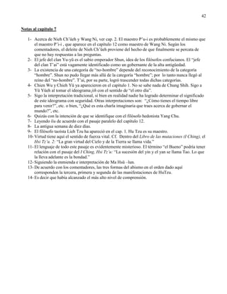 42
Notas al capítulo 7
1- Acerca de Nieh Ch‘üeh y Wang Ni, ver cap. 2. El maestro P‘u-i es probablemente el mismo que
el maestro P‘i-i , que aparece en el capítulo 12 como maestro de Wang Ni. Según los
comentadores, el deleite de Nieh Ch‘üeh proviene del hecho de que finalmente se percata de
que no hay respuestas a las preguntas.
2- El jefe del clan Yu-yü es el sabio emperador Shun, idea de los filósofos confucianos. El ―jefe
del clan T‘ai‖ está vagamente identificado como un gobernante de la alta antigüedad.
3- La existencia de una categoría de ―no-hombre‖ depende del reconocimiento de la categoría
―hombre‖. Shun no pudo llegar más allá de la categoría ―hombre‖; por lo tanto nunca llegó al
reino del ―no-hombre‖. T‘ai, por su parte, logró trascender todas dichas categorías.
4- Chien Wu y Chieh Yü ya aparecieron en el capítulo 1. No se sabe nada de Chung Shih. Sigo a
Yü Yüeh al tomar el ideograma jih con el sentido de ―el otro día‖.
5- Sigo la interpretación tradicional, si bien en realidad nadie ha logrado determinar el significado
de este ideograma con seguridad. Otras interpretaciones son: ―¿Cómo tienes el tiempo libre
para venir?‖, etc. o bien, ―¿Qué es esta charla imaginaria que traes acerca de gobernar el
mundo?‖, etc.
6- Quizás con la intención de que se identifique con el filósofo hedonista Yang Chu.
7- Leyendo liu de acuerdo con el pasaje paralelo del capítulo 12.
8- La antigua semana de diez días.
9- El filósofo taoísta Lieh Tzu ha apareció en el cap. 1. Hu Tzu es su maestro.
10- Virtud tiene aquí el sentido de fuerza vital. Cf. Dentro del Libro de las mutaciones (I Ching), el
Hsi Tz’u. 2: ―La gran virtud del Cielo y de la Tierra se llama vida.‖
11- El lenguaje de todo este pasaje es evidentemente misterioso. El término ―el Bueno‖ podría tener
relación con el pasaje del I Ching, Hsi Tz’u: ―La sucesión del yin y el yan se llama Tao. Lo que
la lleva adelante es la bondad.‖
12- Siguiendo la enmienda e interpretación de Ma Hsü –lun.
13- De acuerdo con los comentadores, las tres formas del abismo en el orden dado aquí
corresponden la tercera, primera y segunda de las manifestaciones de HuTzu.
14- Es decir que había alcanzado el más alto nivel de comprensión.
 