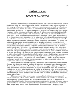 44
CAPÍTULO OCHO
DEDOS DE PALMÍPEDO
Dos dedos del pie unidos por una membrana, un sexto dedo a partir del meñique: estos nacen de
la naturaleza innata pero son excreciones en lo relativo a la Naturaleza. (1) Los tumores inflamados o
las verrugas protuberantes: nacen del cuerpo pero son excreciones en lo relativo a la naturaleza innata.
¡Los hombres que se exceden en el camino del humanitarismo y de la equidad tratan de ponerlos en
práctica, hasta de igualarlos a los cinco órganos vitales! (2) Este no es el enfoque correcto del Tao y su
Naturaleza (te). Por lo tanto, el que tiene dos dedos del pie unidos por una membrana ha desarrollado
un trozo de carne inútil; al que tiene en la mano un sexto dedo a partir del meñique le ha brotado un
dígito inútil; y el que impone excesos de humanitarismo, membranas y dedos sobre la forma original
de los cinco órganos vitales se engañará y se volverá perverso en la práctica del humanitarismo y de la
equidad así como excesivo en el uso de su oído y de su vista. Por lo tanto, el que tenga la vista unida
por una membrana se confundirá con los cinco colores, se embrujará con las formas y los diseños, con
los deslumbrantes matices de azul y amarillo, con los bordados y el brocato. ¿Me equivoco? Así
tenemos a Li Chu.(3) El que se excede con su oído se confundirá con las cinco notas, se embrujará con
los seis tonos, con los sonidos del metal y la piedra, con las cuerdas y los vientos, con las melodías
huang-chung y ta-lü. ¿Me equivoco? Así tenemos al maestro de música K‘uang. (4) El que tiene un
sexto dedo de humanitarismo arrancará la Naturaleza que ha recibido y ahogará su propia naturaleza
innata para conseguir fama y reputación, comandando al mundo al son de flautas y tambores al servicio
de un ideal inalcanzable. ¿Me equivoco? Así tenemos a Tseng y a Shih. (5) El que tenga una membrana
en la discusión apilará ladrillos, anudará las cañerías, aplicará la curva (6), dejando que su mente vague
por el reino de lo ―duro‖ y lo ―blanco‖, de la ―igualdad‖ y la ―diferencia‖, jadeando y resoplando,
loando sus palabras inútiles. ¿Me equivoco? Así tenemos a Yang y a Mo. (7) Todos estos hombres
caminan por la senda de lo excedente, con membranas entre los dedos, con dedos de más, no por
aquélla que es la Verdadera Rectitud del mundo.
El que se aferra a la Verdadera Rectitud (8) no pierde la forma original de su naturaleza innata.
Entonces para él las cosas unidas no son dedos de palmípedo, las cosas que crecen al costado no son
dedos superfluos, lo largo nunca es demasiado, lo corto nunca es muy poco. (9) Las patas del pato son
cortas, pero estirarlas significaría preocuparlo; las patas de la cigüeña son largas, pero acortárselas la
entristecerían. Lo que es largo por naturaleza no requiere ser recortado, lo que es corto por naturaleza
no requiere ser estirado. Ésa no sería la manera de eliminar la preocupación. Me pregunto entonces si el
humanitarismo y la equidad serán parte de la verdadera forma del hombre. Esos hombres humanitarios,
¡cuánto se preocupan!
El hombre con dos dedos unidos por una membrana lloraría si intentaran separárselos; el
hombre con un sexto dedo en la mano gritaría si trataran de arrancárselo. De estos dos, unos tiene más
del número usual, el otro tiene menos, pero en la preocupación son idénticos. En la actualidad los
hombres humanitarios de hoy alzan ojos cansados; preocupándose sobre los males del mundo, mientras
que los hombres no humanitarios desgarran la forma original de su naturaleza innata en su ambición
por la eminencia y la riqueza. Por lo tanto me pregunto si el humanitarismo y la equidad serán
 