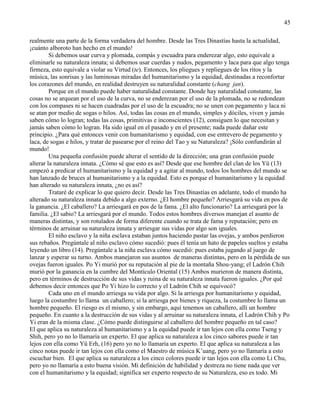 45
realmente una parte de la forma verdadera del hombre. Desde las Tres Dinastías hasta la actualidad,
¡cuánto alboroto han hecho en el mundo!
Si debemos usar curva y plomada, compás y escuadra para enderezar algo, esto equivale a
eliminarle su naturaleza innata; si debemos usar cuerdas y nudos, pegamento y laca para que algo tenga
firmeza, esto equivale a violar su Virtud (te). Entonces, los pliegues y repliegues de los ritos y la
música, las sonrisas y las luminosas miradas del humanitarismo y la equidad, destinadas a reconfortar
los corazones del mundo, en realidad destruyen su naturalidad constante (chang jan).
Porque en el mundo puede haber naturalidad constante. Donde hay naturalidad constante, las
cosas no se arquean por el uso de la curva, no se enderezan por el uso de la plomada, no se redondean
con los compases ni se hacen cuadradas por el uso de la escuadra; no se unen con pegamento y laca ni
se atan por medio de sogas o hilos. Así, todas las cosas en el mundo, simples y dóciles, viven y jamás
saben cómo lo logran; todas las cosas, primitivas e inconscientes (12), consiguen lo que necesitan y
jamás saben cómo lo logran. Ha sido igual en el pasado y en el presente; nada puede dañar este
principio. ¿Para qué entonces venir con humanitarismo y equidad, con ese entrevero de pegamento y
laca, de sogas e hilos, y tratar de pasearse por el reino del Tao y su Naturaleza? ¡Sólo confundirán al
mundo!
Una pequeña confusión puede alterar el sentido de la dirección; una gran confusión puede
alterar la naturaleza innata. ¿Cómo sé que esto es así? Desde que ese hombre del clan de los Yü (13)
empezó a predicar el humanitarismo y la equidad y a agitar al mundo, todos los hombres del mundo se
han lanzado de bruces al humanitarismo y a la equidad. Esto es porque el humanitarismo y la equidad
han alterado su naturaleza innata, ¿no es así?
Trataré de explicar lo que quiero decir. Desde las Tres Dinastías en adelante, todo el mundo ha
alterado su naturaleza innata debido a algo externo. ¿El hombre pequeño? Arriesgará su vida en pos de
la ganancia. ¿El caballero? La arriesgará en pos de la fama. ¿El alto funcionario? La arriesgará por la
familia. ¿El sabio? La arriesgará por el mundo. Todos estos hombres diversos manejan el asunto de
maneras distintas, y son rotulados de forma diferente cuando se trata de fama y reputación; pero en
términos de arruinar su naturaleza innata y arriesgar sus vidas por algo son iguales.
El niño esclavo y la niña esclava estaban juntos haciendo pastar las ovejas, y ambos perdieron
sus rebaños. Pregúntale al niño esclavo cómo sucedió: pues él tenía un hato de papeles sueltos y estaba
leyendo un libro (14). Pregúntale a la niña esclava cómo sucedió: pues estaba jugando al juego de
lanzar y esperar su turno. Ambos manejaron sus asuntos de maneras distintas, pero en la pérdida de sus
ovejas fueron iguales. Po Yi murió por su reputación al pie de la montaña Shou-yang; el Ladrón Chih
murió por la ganancia en la cumbre del Montículo Oriental (15) Ambos murieron de manera distinta,
pero en términos de destrucción de sus vidas y ruina de su naturaleza innata fueron iguales. ¿Por qué
debemos decir entonces que Po Yi hizo lo correcto y el Ladrón Chih se equivocó?
Cada uno en el mundo arriesga su vida por algo. Si la arriesga por humanitarismo y equidad,
luego la costumbre lo llama un caballero; si la arriesga por bienes y riqueza, la costumbre lo llama un
hombre pequeño. El riesgo es el mismo, y sin embargo, aquí tenemos un caballero, allí un hombre
pequeño. En cuanto a la destrucción de sus vidas y al arruinar su naturaleza innata, el Ladrón Chih y Po
Yi eran de la misma clase. ¿Cómo puede distinguirse al caballero del hombre pequeño en tal caso?
El que aplica su naturaleza al humanitarismo y a la equidad puede ir tan lejos con ella como Tseng y
Shih, pero yo no lo llamaría un experto. El que aplica su naturaleza a los cinco sabores puede ir tan
lejos con ella como Yü Erh, (16) pero yo no lo llamaría un experto. El que aplica su naturaleza a las
cinco notas puede ir tan lejos con ella como el Maestro de música K‘uang, pero yo no llamaría a esto
escuchar bien. El que aplica su naturaleza a los cinco colores puede ir tan lejos con ella como Li Chu,
pero yo no llamaría a esto buena visión. Mi definición de habilidad y destreza no tiene nada que ver
con el humanitarismo y la equidad; significa ser experto respecto de su Naturaleza, eso es todo. Mi
 