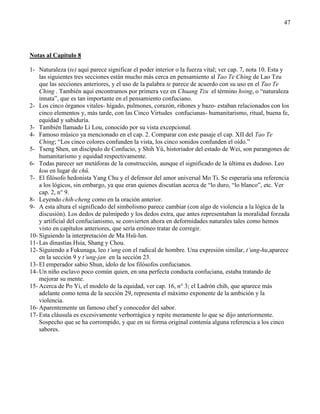 47
Notas al Capítulo 8
1- Naturaleza (te) aquí parece significar el poder interior o la fuerza vital; ver cap. 7, nota 10. Esta y
las siguientes tres secciones están mucho más cerca en pensamiento al Tao Te Ching de Lao Tzu
que las secciones anteriores, y el uso de la palabra te parece de acuerdo con su uso en el Tao Te
Ching . También aquí encontramos por primera vez en Chuang Tzu el término hsing, o ―naturaleza
innata‖, que es tan importante en el pensamiento confuciano.
2- Los cinco órganos vitales- hígado, pulmones, corazón, riñones y bazo- estaban relacionados con los
cinco elementos y, más tarde, con las Cinco Virtudes confucianas- humanitarismo, ritual, buena fe,
equidad y sabiduría.
3- También llamado Li Lou, conocido por su vista excepcional.
4- Famoso músico ya mencionado en el cap. 2. Comparar con este pasaje el cap. XII del Tao Te
Ching; ―Los cinco colores confunden la vista, los cinco sonidos confunden el oído.‖
5- Tseng Shen, un discípulo de Confucio, y Shih Yü, historiador del estado de Wei, son parangones de
humanitarismo y equidad respectivamente.
6- Todas parecer ser metáforas de la construcción, aunque el significado de la última es dudoso. Leo
kou en lugar de chü.
7- El filósofo hedonista Yang Chu y el defensor del amor universal Mo Ti. Se esperaría una referencia
a los lógicos, sin embargo, ya que eran quienes discutían acerca de ―lo duro, ―lo blanco‖, etc. Ver
cap. 2, n° 9.
8- Leyendo chih-cheng como en la oración anterior.
9- A esta altura el significado del simbolismo parece cambiar (con algo de violencia a la lógica de la
discusión). Los dedos de palmípedo y los dedos extra, que antes representaban la moralidad forzada
y artificial del confucianismo, se convierten ahora en deformidades naturales tales como hemos
visto en capítulos anteriores, que sería erróneo tratar de corregir.
10- Siguiendo la interpretación de Ma Hsü-lun.
11- Las dinastías Hsia, Shang y Chou.
12- Siguiendo a Fukunaga, leo t’ung con el radical de hombre. Una expresión similar, t’ung-hu,aparece
en la sección 9 y t’ung-jan en la sección 23.
13- El emperador sabio Shun, ídolo de los filósofos confucianos.
14- Un niño esclavo poco común quien, en una perfecta conducta confuciana, estaba tratando de
mejorar su mente.
15- Acerca de Po Yi, el modelo de la equidad, ver cap. 16, n° 3; el Ladrón chih, que aparece más
adelante como tema de la sección 29, representa el máximo exponente de la ambición y la
violencia.
16- Aparentemente un famoso chef y conocedor del sabor.
17- Esta cláusula es excesivamente verborrágica y repite meramente lo que se dijo anteriormente.
Sospecho que se ha corrompido, y que en su forma original contenía alguna referencia a los cinco
sabores.
 