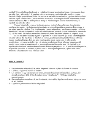 49
equidad? Si no se hubiera abandonado la verdadera forma de la naturaleza innata, ¿cómo podría darse
uso a los ritos y a la música? Si los cinco colores no hubieran confundido a los hombres, ¿quién
diseñaría dibujos y tonalidades? Si las cinco notas no los hubieran confundido, ¿quién trataría de afinar
las cosas según los seis tonos? Que se arruinara la sustancia en bruto para diseñar implementos, fue el
crimen del artesano. Que se destruyeran el Tao y su Naturaleza para crear el humanitarismo y la
equidad, fue culpa del sabio.
Cuando los caballos viven en la planicie, comen pasto y beben del arroyo. Complacidos,
entrelazan los cogotes y se frotan entre sí; enojados, se ponen de espaldas y se patean. Esto es todo lo
que saben hacer los caballos. Pero si apilas palos y yugos sobre ellos y los alineas con palos y pértigas,
aprenderán a soltarse, romperán el yugo, volcarán el carruaje, tascarán el freno y masticarán las riendas
(4). De esta forma los caballos aprenden a cometer las peores travesuras. (5) Esto es culpa de Po Lo.
En los días de Ho Hsü (6), la gente se quedaba en su casa sin saber qué hacía, caminaba por ahí
sin saber adónde iba. Sus bocas se llenaban de comida, estaban contentos; tamborileando sobre sus
panzas, pasaban el tiempo. Esto era tanto cuanto podían hacer. Luego vino el sabio con las
genuflexiones y reverencias de los ritos y la música, con la intención de reformar los cuerpos del
mundo; con el estirarse para conseguir el premio colgante del humanitarismo y la equidad, cuyo
objetivo era reconfortar los corazones del mundo. Entonces por primera vez la gente aprendió a ponerse
de puntillas y codiciar la sabiduría, a pelear hasta la muerte por la ganancia, y ya no hubo cómo
detenerla. Esto al final fue todo culpa del sabio.
Notas al capítulo 9
1- Frecuentemente mencionado en textos tempranos como un experto evaluador de caballos.
2- Leyendo t’ung con el radical de hombre.
3- Los términos su y p’u (simpleza sin tallar), aparecen frecuentemente en el Tao-te ching , por
ejemplo en el cap. XIX. Waley lo traduce como ―simplicidad‖ y ―el bloque intallado‖,
respectivamente.
4- Hay muchas interpretaciones de los términos de esta oración. Sigo las enmiendas e interpretaciones
de Ma Hsü-lun.
5- Legendario gobernante de la alta antigüedad.
 