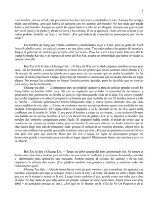 5
Este hombre, con su virtud, está por abrazar los diez mil seres y arrollarlos en uno. Aunque los tiempos
piden una reforma, ¿por qué habría de agotarse con los asuntos del mundo? No hay nada que pueda
dañar a este hombre. Aunque se apilen las aguas hasta el cielo, no se ahogará. Aunque una gran sequía
derrita el metal y la piedra y abrase la tierra y las colinas, él no se quemará. ¡Sólo con sus cenizas y sus
restos podrías modelar un Yao o un Shun! ¿Por qué habría de consentir en preocuparse por meras
cosas?
Un hombre de Sung que vendía sombreros ceremoniales viajó a Yüeh, pero la gente de Yüeh
lleva el cabello corto, se tatúa el cuerpo y no usa tales cosas. Yao trajo orden a las gentes del mundo y
dirigió el gobierno de todo lo que se halla entre los mares. Pero fue a ver a los Cuatro Maestros del la
lejana Montaña Ku-she, y al regresar al norte del Río Fen, estaba tan obnubilado que había olvidado su
propio reino allí.
Hui Tzu (10) le dijo a Chuang-Tzu: —El Rey de Wei me ha dado algunas semillas en una gran
saca. Las he plantado, y cuando crecieron, el fruto era tan grande que podía contener cinco pículas (11)
He tratado de usarlo como recipiente para agua pero era tan pesado que no podía levantarlo. Lo he
cortado al medio para hacer vasijas, pero eran tan enormes e incómodas que no podía meterlas en lugar
alguno. No porque las calabazas no fueran fantásticamente grandes, pero he decidido que no servían
para nada y las he destrozado.
Chuang-tzu dijo: — ¡Ciertamente eres un estúpido cuando se trata de utilizar grandes cosas! En
Sung había un hombre hábil para fabricar un ungüento que evitaba la sequedad de las manos, y
generación tras generación su familia se ganó la vida blanqueando seda en el agua. Un viajero escuchó
acerca del ungüento y le ofreció comprarle la fórmula por cien medidas de oro. El hombre reunió a toda
su familia: —Durante generaciones hemos blanqueado seda, y nunca hemos obtenido más que unas
pocas medidas de oro, dijo. —Ahora, si vendemos nuestro secreto, podemos ganar cien medidas en una
mañana. Entreguémoselo!. El viajero obtuvo el ungüento y se lo presentó al rey de Wu, quien tenía
conflictos con el estado de Yüeh. El rey puso al hombre a cargo de sus tropas, , y ese invierno libraron
una batalla naval con los hombres Yüeh y les dieron flor de paliza (12). Se le adjudicó al hombre una
porción del territorio conquistado como feudo. El ungüento había tenido el poder de evitar que se
cuartearan las manos en ambos casos, pero un hombre lo usó para obtener un feudo mientras que el
otro nunca llegó más allá de blanquear seda- porque lo utilizaron de maneras distintas. Ahora bien, tu
tenías una calabaza tan grande que podía contener cinco pículas. ¿Por qué no pensaste en convertirla en
una gran tina para que pudieras flotar por los ríos y lagos, en lugar de preocuparte porque era
demasiado grande e incómoda para meterla en lugar alguno? Obviamente tienes aún muchos yuyos en
la cabeza!
Hui Tzu le dijo a Chuang Tzu: —Tengo un árbol grande del tipo denominado shu. Su tronco es
demasiado retorcido y nudoso para medirlo con una cinta de medición y sus ramas demasiado vencidas
y deformadas para aplicarles una escuadra. Podrías pararte al costado del camino y ni un solo
carpintero lo miraría dos veces. ¡Tus palabras también son grandes e inútiles, y entonces todos las
rechazan por igual!
Chuang Tzu dijo: —Quizás nunca hayas visto un gato montés o una comadreja. Se agazapa y se
esconde, esperando que algo se acerque. Salta y corre al este y al oeste, sin dudar en subir o bajar, hasta
que cae en la trampa y muere en la red. Luego tienes también el yak, grande como una nube que cubre
el cielo. No hay duda de que sabe cómo ser grande, aunque no sabe cazar ratas. Ahora tienes este gran
árbol y te acongojas porque es inútil. ¿Por qué no lo plantas en la Villa de Ni Un Poquito o en el
 