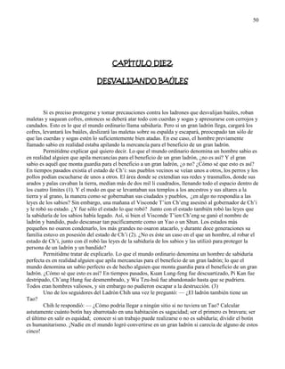 50
CAPÍTULO DIEZ
DESVALIJANDO BAÚLES
Si es preciso protegerse y tomar precauciones contra los ladrones que desvalijan baúles, roban
maletas y saquean cofres, entonces se deberá atar todo con cuerdas y sogas y apresurarse con cerrojos y
candados. Esto es lo que el mundo ordinario llama sabiduría. Pero si un gran ladrón llega, cargará los
cofres, levantará los baúles, deslizará las maletas sobre su espalda y escapará, preocupado tan sólo de
que las cuerdas y sogas estén lo suficientemente bien atadas. En ese caso, el hombre previamente
llamado sabio en realidad estaba apilando la mercancía para el beneficio de un gran ladrón.
Permitidme explicar qué quiero decir. Lo que el mundo ordinario denomina un hombre sabio es
en realidad alguien que apila mercancías para el beneficio de un gran ladrón, ¿no es así? Y el gran
sabio es aquél que monta guardia para el beneficio a un gran ladrón, ¿o no? ¿Cómo sé que esto es así?
En tiempos pasados existía el estado de Ch‘i: sus pueblos vecinos se veían unos a otros, los perros y los
pollos podían escucharse de unos a otros. El área donde se extendían sus redes y trasmallos, donde sus
arados y palas cavaban la tierra, medían más de dos mil li cuadrados, llenando todo el espacio dentro de
los cuatro límites (1). Y el modo en que se levantaban sus templos a los ancestros y sus altares a la
tierra y al grano, la manera como se gobernaban sus ciudades y pueblos, ¿en algo no respondía a las
leyes de los sabios? Sin embargo, una mañana el Visconde T‘ien Ch‘eng asesinó al gobernador de Ch‘i
y le robó su estado. ¿Y fue sólo el estado lo que robó? Junto con el estado también robó las leyes que
la sabiduría de los sabios había legado. Así, si bien el Visconde T‘ien Ch‘eng se ganó el nombre de
ladrón y bandido, pudo descansar tan pacíficamente como un Yao o un Shun. Los estados más
pequeños no osaron condenarlo, los más grandes no osaron atacarlo, y durante doce generaciones su
familia estuvo en posesión del estado de Ch‘i (2). ¿No es éste un caso en el que un hombre, al robar el
estado de Ch‘i, junto con él robó las leyes de la sabiduría de los sabios y las utilizó para proteger la
persona de un ladrón y un bandido?
Permitidme tratar de explicarlo. Lo que el mundo ordinario denomina un hombre de sabiduría
perfecta es en realidad alguien que apila mercancías para el beneficio de un gran ladrón; lo que el
mundo denomina un sabio perfecto es de hecho alguien que monta guardia para el beneficio de un gran
ladrón. ¿Cómo sé que esto es así? En tiempos pasados, Kuan Lung-feng fue descuartizado, Pi Kan fue
destripado, Ch‘ang Hung fue desmembrado, y Wu Tzu-hsü fue abandonado hasta que se pudriera.
Todos eran hombres valiosos, y sin embargo no pudieron escapar a la destrucción. (3)
Uno de los seguidores del Ladrón Chih una vez le preguntó: — ¿El ladrón también tiene un
Tao?
Chih le respondió: — ¿Cómo podría llegar a ningún sitio si no tuviera un Tao? Calcular
astutamente cuánto botín hay abarrotado en una habitación es sagacidad; ser el primero es bravura; ser
el último en salir es equidad; conocer si un trabajo puede realizarse o no es sabiduría; dividir el botín
es humanitarismo. ¡Nadie en el mundo logró convertirse en un gran ladrón si carecía de alguno de estos
cinco!
 