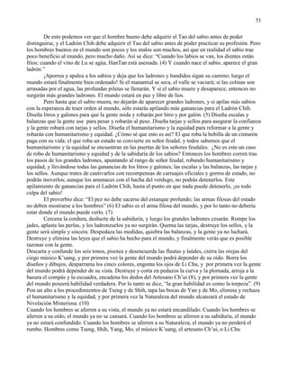 51
De esto podemos ver que el hombre bueno debe adquirir el Tao del sabio antes de poder
distinguirse, y el Ladrón Chih debe adquirir el Tao del sabio antes de poder practicar su profesión. Pero
los hombres buenos en el mundo son pocos y los malos son muchos, así que en realidad el sabio trae
poco beneficio al mundo, pero mucho daño. Así se dice: ―Cuando los labios se van, los dientes están
fríos; cuando el vino de Lu se agúa, HanTan está asesiada. (4) Y cuando nace el sabio, aparece el gran
ladrón.‖
¡Aporrea y apalea a los sabios y deja que los ladrones y bandidos sigan su camino; luego el
mundo estará finalmente bien ordenado! Si el manantial se seca, el valle se vaciará; si las colinas son
arrasadas por el agua, las profundas piletas se llenarán. Y si el sabio muere y desaparece, entonces no
surgirán más grandes ladrones. El mundo estará en paz y libre de líos.
Pero hasta que el sabio muera, no dejarán de aparecer grandes ladrones, y si apilas más sabios
con la esperanza de traer orden al mundo, sólo estarás apilando más ganancias para el Ladrón Chih.
Diseña litros y galones para que la gente mida y robarán por litro y por galón. (5) Diseña escalas y
balanzas que la gente use para pesar y robarán al peso. Diseña tarjas y sellos para asegurar la confianza
y la gente robará con tarjas y sellos. Diseña el humanitarismo y la equidad para reformar a la gente y
robarán con humanitarismo y equidad. ¿Cómo sé que esto es así? El que roba la hebilla de un cinturón
paga con su vida; el que roba un estado se convierte en señor feudal, y todos sabemos que el
humanitarismo y la equidad se encuentran en las puertas de los señores feudales. ¿No es este un caso
de robo de humanitarismo y equidad y de la sabiduría de los sabios? Entonces los hombres corren tras
los pasos de los grandes ladrones, apuntando al rango de señor feudal, robando humanitarismo y
equidad, y llevándose todas las ganancias de los litros y galones, las escalas y las balanzas, las tarjas y
los sellos. Aunque trates de cautivarlos con recompensas de carruajes oficiales y gorros de estado, no
podrás moverlos; aunque los amenaces con el hacha del verdugo, no podrás detenerlos. Este
apilamiento de ganancias para el Ladrón Chih, hasta el punto en que nada puede detenerlo, ¡es todo
culpa del sabio!
El proverbio dice: ―El pez no debe sacarse del estanque profundo; las armas filosas del estado
no deben mostrarse a los hombres‖ (6) El sabio es el arma filosa del mundo, y por lo tanto no debería
estar donde el mundo puede verlo. (7)
Cercena la cordura, deshazte de la sabiduría, y luego los grandes ladrones cesarán. Rompe los
jades, aplasta las perlas, y los ladronzuelos ya no surgirán. Quema las tarjas, destruye los sellos, y la
gente será simple y sincera. Despedaza las medidas, quiebra las balanzas, y la gente ya no luchará.
Destruye y elimina las leyes que el sabio ha hecho para el mundo, y finalmente verás que es posible
razonar con la gente.
Descarta y confunde los seis tonos, pisotea y desencuerda las flautas y laúdes, cierra las orejas del
ciego músico K‘uang, y por primera vez la gente del mundo podrá depender de su oído. Borra los
diseños y dibujos, desparrama los cinco colores, engoma los ojos de Li Chu, y por primera vez la gente
del mundo podrá depender de su vista. Destruye y corta en pedazos la curva y la plomada, arroja a la
basura el compás y la escuadra, encadena los dedos del Artesano Ch‘ui (8), y por primera vez la gente
del mundo poseerá habilidad verdadera. Por lo tanto se dice, ―la gran habilidad es como la torpeza‖. (9)
Pon un alto a los procedimientos de Tseng y de Shih, tapa las bocas de Yan y de Mo, elimina y rechaza
el humanitarismo y la equidad, y por primera vez la Naturaleza del mundo alcanzará el estado de
Nivelación Misteriosa. (10)
Cuando los hombres se aferren a su vista, el mundo ya no estará encandilado. Cuando los hombres se
aferren a su oído, el mundo ya no se cansará. Cuando los hombres se aferren a su sabiduría, el mundo
ya no estará confundido. Cuando los hombres se aferren a su Naturaleza, el mundo ya no perderá el
rumbo. Hombres como Tseng, Shih, Yang, Mo, el músico K‘uang, el artesano Ch‘ui, o Li Chu
 