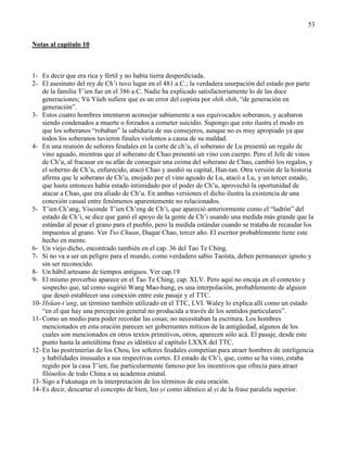 53
Notas al capítulo 10
1- Es decir que era rica y fértil y no había tierra desperdiciada.
2- El asesinato del rey de Ch‘i tuvo lugar en el 481 a.C.; la verdadera usurpación del estado por parte
de la familia T‘ien fue en el 386 a.C. Nadie ha explicado satisfactoriamente lo de las doce
generaciones; Yü Yüeh sufiere que es un error del copista por shih shih, ―de generación en
generación‖.
3- Estos cuatro hombres intentaron aconsejar sabiamente a sus equivocados soberanos, y acabaron
siendo condenados a muerte o forzados a cometer suicidio. Supongo que esto ilustra el modo en
que los soberanos ―robaban‖ la sabiduría de sus consejeros, aunque no es muy apropiado ya que
todos los soberanos tuvieron finales violentos a causa de su maldad.
4- En una reunión de señores feudales en la corte de ch‘u, el soberano de Lu presentó un regalo de
vino aguado, mientras que el soberano de Chao presentó un vino con cuerpo. Pero el Jefe de vinos
de Ch‘u, al fracasar en su afán de conseguir una coima del soberano de Chao, cambió los regalos, y
el soberno de Ch‘u, enfurecido, atacó Chao y asedió su capital, Han-tan. Otra versión de la historia
afirma que le soberano de Ch‘u, enojado por el vino aguado de Lu, atacó a Lu, y un tercer estado,
que hasta entonces había estado intimidado por el poder de Ch‘u, aprovechó la oportunidad de
atacar a Chao, que era aliado de Ch‘u. En ambas versiones el dicho ilustra la existencia de una
conexión casual entre fenómenos aparentemente no relacionados.
5- T‘ien Ch‘ang, Visconde T‘ien Ch‘eng de Ch‘i, que apareció anteriormente como el ―ladrón‖ del
estado de Ch‘i, se dice que ganó el apoyo de la gente de Ch‘i usando una medida más grande que la
estándar al pesar el grano para el pueblo, pero la medida estándar cuando se trataba de recaudar los
impuestos al grano. Ver Tso Chuan, Duque Chao, tercer año. El escritor probablemente tiene este
hecho en mente.
6- Un viejo dicho, encontrado también en el cap. 36 del Tao Te Ching.
7- Si no va a ser un peligro para el mundo, como verdadero sabio Taoísta, deben permanecer ignoto y
sin ser reconocido.
8- Un hábil artesano de tiempos antiguos. Ver cap.19
9- El mismo proverbio aparece en el Tao Te Ching, cap. XLV. Pero aquí no encaja en el contexto y
sospecho que, tal como sugirió Wang Mao-hung, es una interpolación, probablemente de alguien
que deseó establecer una conexión entre este pasaje y el TTC.
10- Hsüan-t’ung, un término también utilizado en el TTC, LVI. Waley lo explica allí como un estado
―en el que hay una percepción general no producida a través de los sentidos particulares‖.
11- Como un medio para poder recordar las cosas; no necesitaban la escritura. Los hombres
mencionados en esta oración parecen ser gobernantes míticos de la antigüedad, algunos de los
cuales son mencionados en otros textos primitivos, otros, aparecen sólo acá. El pasaje, desde este
punto hasta la anteúltima frase es idéntico al capítulo LXXX del TTC.
12- En las postrimerías de los Chou, los señores feudales competían para atraer hombres de inteligencia
y habilidades inusuales a sus respectivas cortes. El estado de Ch‘i, que, como se ha visto, estaba
regido por la casa T‘ien, fue particularmente famoso por los incentivos que ofrecía para atraer
filósofos de todo China a su academia estatal.
13- Sigo a Fukunaga en la interpretación de los términos de esta oración.
14- Es decir, descartar el concepto de bien, leo yi como idéntico al yi de la frase paralela superior.
 