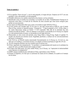 7
Notas al capítulo 1
1) K‘un significa ―hueva de pez‖, o sea lo más pequeño, el origen del pez. Empieza así Ch‘T con una
paradoja: el pez más grande es el más pequeño.
2) Probable referencia a un cambio estacional en las mareas o en las corrientes.
3) Identificado como el nombre de un hombre o el nombre de un libro. Probablemente Chuang-tzu lo
menciona como libro y se burla de los filósofos de otras escuelas que citan textos antiguos para
probar sus aseveraciones.
4) Una especie de Matusalén chino que se dice vivió desde el siglo XXVII al VII a.c.
5) El texto quizás esté corrupto aquí. El Pei-shan lu, una obra escrita hacia el 800 d.c. por el monje
Shen-ch‘ing, contiene el siguiente pasaje: ―Chuang-tzu: ‗ T‘ang le preguntó a Ch‘I: Arriba, abajo, y
las cuatro direcciones tienen un límite?. Y Ch‘I respondió: Más allá de lo ilimitado hay otra
instancia de falta de límites‘‖. Pero no sabemos si ete pasaje se encontraba en el Chuang-tzu original
ni si aún perteneciendo al mismo, se encontraba en este lugar del texto.
6) Mencionado en otros textos del periodo como Sung Chien o Sung K‘eng. Según el capítulo 33,
enseñó una doctrina de armonía social, frugalidad, pacifismo y rechazo de los convencionalismos
del honor y la desgracia.
7) Lieh Yü-k´ou, un filósofo taoísta mencionado frecuentemente en el Chuang tzu. El Lieh tzu, una
obra que se le atribuye, es de fecha incierta y no adoptó su forma acual hasta el siglo III o IV d.C.
8) No tres categorías distintas sino tres nombres para la misma cosa.
9) O bien, siguiendo otra interpretación: ―el sacerdote y el representante del muerto no le arrebatan los
cascos de vino y su tabla de picar para ocupar su lugar.‖
10) El lógico Hui Shih quien, tal como señaló Waley, en el Chuang tzu ―representa la intelectualidad
como opuesta a la imaginación‖.
11) SHIH: antigua medida de peso utilizada en China, equivalente a unos 70 kilos.
12) Porque el ungüento, al evitar que se cuartearan las manos de los soldados, les ayudó en el manejo
de las armas.
 