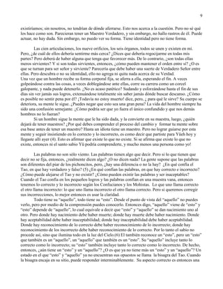 9
existiríamos; sin nosotros, no tendrían de dónde aferrarse. Esto nos acerca a la cuestión. Pero no sé qué
los hace como son. Parecieran tener un Maestro Verdadero, y sin embargo, no hallo rastros de él. Puede
actuar, no hay duda. Sin embargo, no puedo ver su forma. Tiene identidad pero no tiene forma.
Las cien articulaciones, los nueve orificios, los seis órganos, todos se unen y existen en mí.
Pero, ¿de cuál de ellos debería sentirme más cerca? ¿Dices que debería regocijarme en todas mis
partes? Pero deberá de haber alguna que tenga que favorecer más. De lo contrario, ¿son todas ellas
meros sirvientes? Y si son todas sirvientes, entonces, ¿cómo pueden mantener el orden entre sí? ¿O es
que se turnan para ser señor y sirviente? Parecería que debe haber una suerte de Verdadero Señor entre
ellas. Pero descubra o no su identidad, ello no agrega ni quita nada acerca de su Verdad.
Una vez que un hombre recibe su forma corporal fija, se aferra a ella, esperando el fin. A veces
golpeándose contra las cosas, a veces doblegándose ante ellas, corre su carrera como un corcel
galopante, y nada puede detenerlo. ¿No es acaso patético? Sudando y esforzándose hasta el fin de sus
días sin ver jamás sus logros, extenuándose totalmente sin saber jamás dónde buscar descanso. ¿Cómo
es posible no sentir pena por él? ¡Todavía no estoy muerto! dice, pero, ¿ para qué le sirve? Su cuerpo se
deteriora, su mente le sigue. ¿Puedes negar que esto sea una gran pena? La vida del hombre siempre ha
sido una confusión semejante. ¿Cómo podría ser que yo fuera el único confundido y que nos demás
hombres no lo fueran?
Si un hombre sigue la mente que le ha sido dada, y la convierte en su maestra, luego, ¿quién
dejará de tener maestros? ¿Por qué debes comprender el proceso del cambio y formar tu mente sobre
esa base antes de tener un maestro? Hasta un idiota tiene un maestro. Pero no lograr guiarse por esta
mente y seguir insistiendo en lo correcto y lo incorrecto, es como decir que partiste para Yüeh hoy y
llegaste allí ayer (4). Esto es afirmar que existe lo que no existe. Si se afirma que existe lo que no
existe, entonces ni el santo sabio Yü podría comprenderte, y mucho menos una persona como yo!
Las palabras no son sólo viento. Las palabras tienen algo que decir. Pero si lo que tienen que
decir no se fija, entonces, ¿realmente dicen algo? ¿O no dicen nada? La gente supone que las palabras
son diferentes del piar de los pichoncitos, pero, ¿hay una diferencia o no la hay? ¿En qué confía el
Tao, en que hay verdadero y falso? (5) ¿En qué confían las palabras, en que hay correcto e incorrecto?
¿Cómo puede alejarse el Tao y no existir? ¿Cómo pueden existir las palabras y ser inaceptables?
Cuando el Tao confía en los pequeños logros y las palabras confían en una muestra vana, entonces
tenemos lo correcto y lo incorrecto según los Confucianos y los Mohistas. Lo que uno llama correcto
el otro llama incorrecto: lo que uno llama incorrecto el otro llama correcto. Pero si queremos corregir
sus incorrecciones, lo mejor entonces es usar la claridad.
Todo tiene su ―aquello‖, todo tiene su ―esto‖. Desde el punto de vista del ―aquello‖ no puedes
verlo, pero por medio de la comprensión puedes conocerlo. Entonces digo, ―aquello‖ viene de ―esto‖ y
―esto‖ depende de ―aquello‖, lo cual equivale a decir que ―esto‖ y ―aquello‖ se dan nacimiento uno al
otro. Pero donde hay nacimiento debe haber muerte; donde hay muerte debe haber nacimiento. Donde
hay aceptabilidad debe haber inaceptabilidad; donde hay inaceptabilidad debe haber aceptabilidad.
Donde hay reconocimiento de lo correcto debe haber reconocimiento de lo incorrecto; donde hay
reconocimiento de los incorrecto debe haber reconocimiento de lo correcto. Por lo tanto el sabio no
procede así, sino que ilumina todo en la luz del Cielo.(6) El también reconoce un ―esto‖, pero un ―esto‖
que también es un ―aquello‖, un ―aquello‖ que también es un ―esto‖. Su ―aquello‖ incluye tanto lo
correcto como lo incorrecto; su ―esto‖ también incluye tanto lo correcto como lo incorrecto. De hecho,
entonces, ¿aún tiene un ―esto‖ y un ―aquello‖? ¿O es que ya no tiene más un ―esto‖ y un ―aquello‖? Un
estado en el que ―esto‖ y ―aquello‖ ya no encuentran sus opuestos se llama la bisagra del Tao. Cuando
la bisagra encaja en su sitio, puede responder interminablemente. Su aspecto correcto es entonces una
 