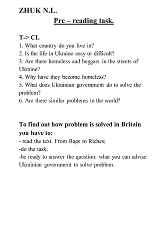 ZHUK N.L.
Pre – reading task.
T-> CL
1. What country do you live in?
2. Is the life in Ukraine easy or difficult?
3. Are there homeless and beggars in the streets of
Ukraine?
4. Why have they become homeless?
5. What does Ukrainian government do to solve the
problem?
6. Are there similar problems in the world?
To find out how problem is solved in Britain
you have to:
- read the text. From Rags to Riches;
-do the task;
-be ready to answer the question: what you can advise
Ukrainian government to solve problem.
 