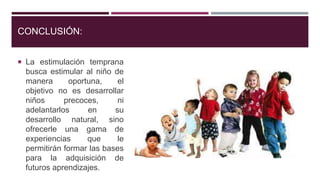 CONCLUSIÓN:
 La estimulación temprana
busca estimular al niño de
manera oportuna, el
objetivo no es desarrollar
niños precoces, ni
adelantarlos en su
desarrollo natural, sino
ofrecerle una gama de
experiencias que le
permitirán formar las bases
para la adquisición de
futuros aprendizajes.
 