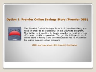 Option 1: Premier Online Savings Store (Premier OSS)
The Premier Online Savings Store includes everything you
need in order to be successful in the Zhunrize program.
This is the best position to begin in order to maximize your
efforts as quickly as possible. You get the full spectrum of
online store offerings and are best positioned to maximize
the entire compensation program.
$3000 one time, plus $100.00 monthly hosting fee
 