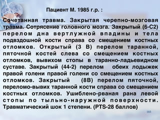 Пациент М. 1985 г.р. :
Сочетанная травма. Закрытая черепно-мозговая
травма. Сотрясение головного мозга. Закрытый (6-С2)
п е р е л о м д н а в е р т л у ж н о й в п а д и н ы и т е л а
подвздошной кости справа со смещением костных
отломков. Открытый (3 В) перелом таранной,
пяточной костей слева со смещением костных
отломков, вывихом стопы в таранно-ладьевидном
суставе. Закрытый (44-2) перелом обеих лодыжек
правой голени правой голени со смещением костных
отломков. Закрытый (8В) перелом пяточной,
переломо-вывих таранной кости справа со смещением
костных отломков. Ушиблено-рваная рана левой
с т о п ы п о т ы л ь н о - н а р у ж н о й п о в е р х н о с т и .
Травматический шок 1 степени. (PTS-28 баллов)
103
 