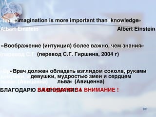 «Imagination is more important than knowledge»
Albert Einstein
«Воображение (интуиция) более важно, чем знания»
(перевод С.Г. Гиршина, 2004 г)
«Врач должен обладать взглядом сокола, руками
девушки, мудростью змеи и сердцем
льва» (Авиценна)
БЛАГОДАРЮ ЗА ВНИМАНИЕ !
107
 