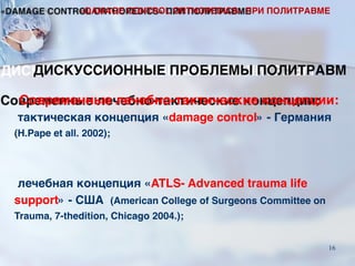 Современные лечебно-тактические концепции:
тактическая концепция «damage control» - Германия
(H.Pape et all. 2002);
лечебная концепция «ATLS- Advanced trauma life
support» - США (American College of Surgeons Committee on
Trauma, 7-thedition, Chicago 2004.);
ДИСКУССИОННЫЕ ПРОБЛЕМЫ ПОЛИТРАВМ
«DAMAGE CONTROL ORTHOPEDICS» ПРИ ПОЛИТРАВМЕ
16
 