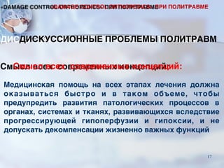 Смысл всех современных концепций:
Медицинская помощь на всех этапах лечения должна
оказываться быстро и в таком объеме, чтобы
предупредить развития патологических процессов в
органах, системах и тканях, развивающихся вследствие
прогрессирующей гипоперфузии и гипоксии, и не
допускать декомпенсации жизненно важных функций
ДИСКУССИОННЫЕ ПРОБЛЕМЫ ПОЛИТРАВМ
«DAMAGE CONTROL ORTHOPEDICS» ПРИ ПОЛИТРАВМЕ
17
 