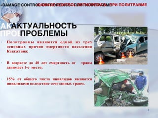 АКТУАЛЬНОСТЬ  
ПРОБЛЕМЫ
• Политравмы являются одной из трех
основных причин смертности населения
Казахстана;
• В возрасте до 40 лет смертность от травм
занимает 1-е место;
• 15% от общего числа инвалидов являются
инвалидами вследствие сочетанных травм.
«DAMAGE CONTROL ORTHOPEDICS» ПРИ ПОЛИТРАВМЕ
2
 