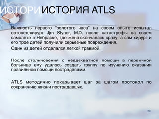 ИСТОРИЯ ATLS
Важность первого “золотого часа” на своем опыте испытал
ортопед-хирург Jjm Styner, M.D. после катастрофы на своем
самолете в Небраске, где жена скончалась сразу, а сам хирург и
его трое детей получили серьезные повреждения.
Один из детей отделался легкой травмой.
После столкновения с неадекватной помощи в первичной
больнице ему удалось создать группу по изучению оказания
правильной помощи пострадавшим.
ATLS методично показывает шаг за шагом протокол по
сохранению жизни пострадавших.
20
 