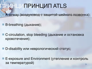 ПРИНЦИП ATLS
■ A-airway (воздуховод с защитой шейного позвонка);
■ B-breathing (дыхание);
■ C-circulation, stop bleeding (дыхание и остановка
кровотечения);
■ D-disability или неврологический статус;
■ E-exposure and Environment (утепление и контроль
за температурой) 21
 