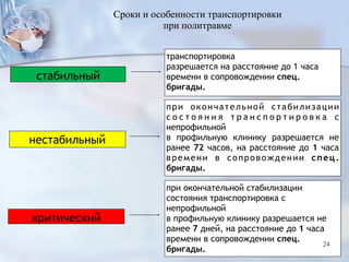 стабильный
транспортировка
разрешается на расстояние до 1 часа
времени в сопровождении спец.
бригады.
нестабильный
при окончательной стабилизации
с о с т о я н и я т р а н с п о р т и р о в к а с
непрофильной
в профильную клинику разрешается не
ранее 72 часов, на расстояние до 1 часа
времени в сопровождении спец.
бригады.
критический
при окончательной стабилизации
состояния транспортировка с
непрофильной
в профильную клинику разрешается не
ранее 7 дней, на расстояние до 1 часа
времени в сопровождении спец.
бригады.
Сроки и особенности транспортировки  
при политравме
24
 