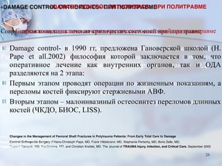 Современная концепция лечения критических состояний при политравме
■ Damage control- в 1990 гг, предложена Гановерской школой (H.
Pape et all.2002) философия которой заключается в том, что
оперативное лечение как внутренних органов, так и ОДА
разделяются на 2 этапа:
■ Первым этапом проводят операции по жизненным показаниям, а
переломы костей фиксируют стержневыми АВФ.
■ Вторым этапом – малоинвазиный остеосинтез переломов длинных
костей (ЧКДО, БИОС, LISS).
Changes in the Management of Femoral Shaft Fractures in Polytrauma Patients: From Early Total Care to Damage
Control Orthopedic Surgery // Hans-Christoph Pape, MD, Frank Hildebrand, MD, Stephanie Pertschy, MD, Boris Zelle, MD,
Rayeed Garapati, MD, Kai Grimme, MD, and Christian Krettek, MD. The Journal of TRAUMA Injury, Infection, and Critical Care. September 2002
«DAMAGE CONTROL ORTHOPEDICS» ПРИ ПОЛИТРАВМЕ
26
 
