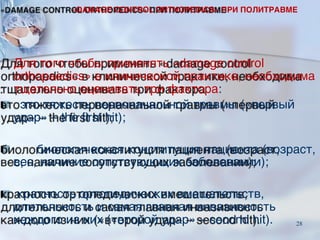 Для того чтобы применять «damage control
orthopaedics» в клинической практике, необходима
тщательно оценивать три фактора:
■ это тяжесть первоначальной травмы («первый
удар» – the first hit);
■ биологическая конституция пациента (возраст,
вес, наличие сопутствующих заболевании);
■ кратность ортопедических вмешательств,
длительность и самая главная инвазивность
каждого из них («второй удар» – second hit).
«DAMAGE CONTROL ORTHOPEDICS» ПРИ ПОЛИТРАВМЕ
28
 