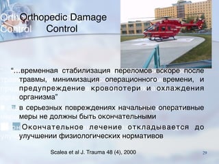 Orthopedic Damage
Control
“…временная стабилизация переломов вскоре после
травмы, минимизация операционного времени, и
предупреждение кровопотери и охлаждения
организма”
■ в серьезных повреждениях начальные оперативные
меры не должны быть окончательными
■Окончательное лечение откладывается до
улучшении физиологических нормативов
Scalea et al J. Trauma 48 (4), 2000 29
 