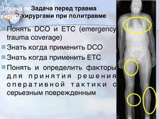 Задача перед травма
хирургами при политравме
■Понять DCO и ETC (emergency
trauma coverage)
■Знать когда применить DCO
■Знать когда применить ETC
■Понять и определить факторы
д л я п р и н я т и я р е ш е н и я
о п е р а т и в н о й т а к т и к и с
серьезным поврежденным
30
 