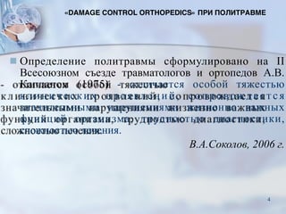 ■ Определение политравмы сформулировано на II
Всесоюзном съезде травматологов и ортопедов А.В.
Капланом (1975) - отличается особой тяжестью
клиниче ских проявлений, сопровождается
значительными нарушениями жизненно важных
функций организма, трудностью диагностики,
сложностью лечения.
В.А.Соколов, 2006 г.
«DAMAGE CONTROL ORTHOPEDICS» ПРИ ПОЛИТРАВМЕ
4
 