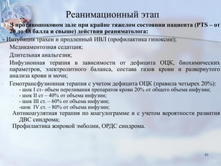 Реанимационный этап
В противошоковом зале при крайне тяжелом состоянии пациента (PTS – от
20 до 48 балла и свыше) действия реаниматолога:
- Интубация трахеи и продленный ИВЛ (профилактика гипоксии);
- Медикаментозная седатция;
- Длительная анальгезия;
- Инфузионная терапия в зависимости от дефицита ОЦК, биохимических
параметров, электролитного баланса, состава газов крови и развернутого
анализа крови и мочи;
- Гемотрансфузионная терапия с учетом дефицита ОЦК (правила четырех 20%):
- - шок I cт- объем переливания препаратов крови 20% от общего объема инфузии;
- - шок II ст – 40% от объема инфузии;
- - шок III ст. – 60% от объема инфузии;
- -шок IV ст. – 80% от объема инфузии;
Антикоагулятная терапия по коагулограмме и с учетом вероятности развития
ДВС синдрома;
Профилактика жировой эмболии, ОРДС синдрома.
41
 