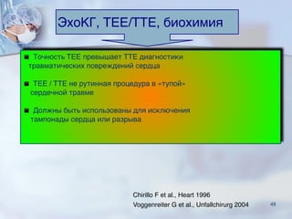 ЭхоКГ, TEE/TTE, биохимия
▪ Точность TEE превышает TTE диагностики 
   травматических повреждений сердца
▪ TEE / TTE не рутинная процедура в «тупой» 
    сердечной травме
▪ Должны быть использованы для исключения  
    тампонады сердца или разрыва
Chirillo F et al., Heart 1996
Voggenreiter G et al., Unfallchirurg 2004 48
 