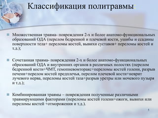 Классификация политравмы:
■ Множественная травма- повреждения 2-х и более анатомо-функциональных
образований ОДА (перелом бедренной и плечевой кости, ушибы и ссадины
поверхности тела+ переломы костей, вывихи суставов+ переломы костей и
т.д.);
■ Сочетанная травма- повреждения 2-х и более анатомо-функциональных
образований ОДА и внутренних органов в различных полостях (перелом
бедренной кости+ЧМТ, гемопневомторакс+переломы костей голени, разрыв
печени+перелом костей предплечья, перелом плечевой кости+неврит
лучевого нерва, переломы костей таза+разрыв уретры или мочевого пузыря
и т.д.);
■ Комбинированная травмы – повреждения полученные различными
травмирующими факторами (переломы костей голени+ожоги, вывихи или
переломы костей +отморожения и т.д.).
5
 