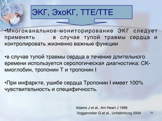 ЭКГ, ЭхоКГ, ТТE/TTE
Adams J et al., Am Heart J 1996
Voggenreiter G et al., Unfallchirurg 2004
•Многоканальное-мониторирование ЭКГ следует
применять    в случае тупой травмы сердца и
контролировать жизненно важные функции
•в случае тупой травмы сердца в течение длительного
времени используется серологическая диагностика: CK-
миоглобин, тропонин Т и тропонин I  
   
•При инфаркте, ушибе сердца Тропонин I имеет 100%
чувствительность и специфичность.
50
 
