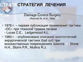 СТРАТЕГИЯ ЛЕЧЕНИЯ
Damage Control Surgery
(Rotondo M. et al., 1993)
■ 1976 г. – первая публикация применения тактики
«DC» при тяжелой травме печени
- Lucas C.E., Ledgerwood A.L.
■ 1983 г. - опубликовано описание многоэтапной
хирургической тактики (bail out) при
множественных повреждениях живота - Stone
H.H., Storm P.R., Mullins R.J.
61
 