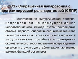 6262
DCS - Сокращенная лапаротомия с
программируемой релапаротомией (СЛПР)
Многоэтапная хирургическая тактика,
н а п р а в л е н н а я н а п р е д у п р е ж д е н и е
неблагоприятного исхода путем сокращения
объема первого оперативного вмешательства
( в ы п о л н я е т с я т о л ь к о н е о т л о ж н о е
х и р у р г и ч е с к о е п о с о б и е ) и с м е щ е н и я
окончательного восстановления поврежденных
органов и структур до стабилизации жизненно
важных функций организма
 