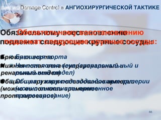 Обязательному восстановлению
подлежат следующие крупные сосуды:
■ Брюшная аорта
■ Нижняя полая вена (супраренальный и
ренальный отдел)
■ Общая и наружная подвздошные артерии
(можно выполнить временное
протезирование)
Damage Control в АНГИОХИРУРГИЧЕСКОЙ ТАКТИКЕ
66
 