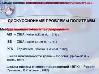 Методы оценки тяжести повреждений:
• AIS – США (Keller W.K. et al., 1971) ;
• ISS - США (Baker S.P. et al., 1974) ;
• PTS – Германия (Oestern H. J. et al., 1983);
• шкала шокогенности травм – Россия (Цибин Ю.Н. и
соавт., 1977) ;
шкалы оценки тяжести повреждений «ВПХ» - Россия
(Гуманенко Е.К. и соавт., 1992)
ДИСКУССИОННЫЕ ПРОБЛЕМЫ ПОЛИТРАВМ
«DAMAGE CONTROL ORTHOPEDICS» ПРИ ПОЛИТРАВМЕ
8
 