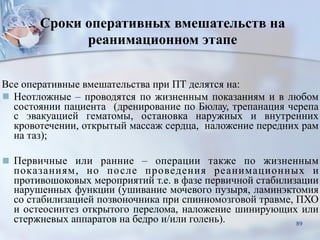 Сроки оперативных вмешательств на
реанимационном этапе
Все оперативные вмешательства при ПТ делятся на:
■ Неотложные – проводятся по жизненным показаниям и в любом
состоянии пациента (дренирование по Бюлау, трепанация черепа
с эвакуацией гематомы, остановка наружных и внутренних
кровотечении, открытый массаж сердца, наложение передних рам
на таз);
■ Первичные или ранние – операции также по жизненным
показаниям, но после проведения реанимационных и
противошоковых мероприятий т.е. в фазе первичной стабилизации
нарушенных функции (ушивание мочевого пузыря, ламинэктомия
со стабилизацией позвоночника при спинномозговой травме, ПХО
и остеосинтез открытого перелома, наложение шинирующих или
стержневых аппаратов на бедро и/или голень). 89
 