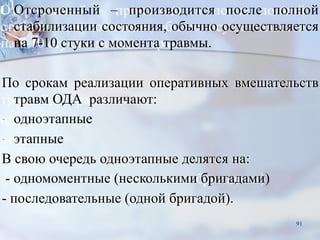 ■Отсроченный – производится после полной
стабилизации состояния, обычно осуществляется
на 7-10 стуки с момента травмы.
По срокам реализации оперативных вмешательств
травм ОДА различают:
- одноэтапные
- этапные
В свою очередь одноэтапные делятся на:
- одномоментные (несколькими бригадами)
- последовательные (одной бригадой).
91
 