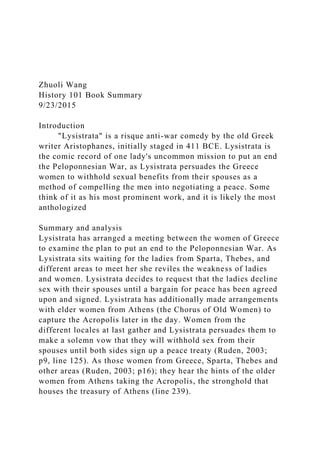 Zhuoli Wang
History 101 Book Summary
9/23/2015
Introduction
"Lysistrata" is a risque anti-war comedy by the old Greek
writer Aristophanes, initially staged in 411 BCE. Lysistrata is
the comic record of one lady's uncommon mission to put an end
the Peloponnesian War, as Lysistrata persuades the Greece
women to withhold sexual benefits from their spouses as a
method of compelling the men into negotiating a peace. Some
think of it as his most prominent work, and it is likely the most
anthologized
Summary and analysis
Lysistrata has arranged a meeting between the women of Greece
to examine the plan to put an end to the Peloponnesian War. As
Lysistrata sits waiting for the ladies from Sparta, Thebes, and
different areas to meet her she reviles the weakness of ladies
and women. Lysistrata decides to request that the ladies decline
sex with their spouses until a bargain for peace has been agreed
upon and signed. Lysistrata has additionally made arrangements
with elder women from Athens (the Chorus of Old Women) to
capture the Acropolis later in the day. Women from the
different locales at last gather and Lysistrata persuades them to
make a solemn vow that they will withhold sex from their
spouses until both sides sign up a peace treaty (Ruden, 2003;
p9, line 125). As those women from Greece, Sparta, Thebes and
other areas (Ruden, 2003; p16); they hear the hints of the older
women from Athens taking the Acropolis, the stronghold that
houses the treasury of Athens (line 239).
 