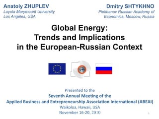 Presented to the
Seventh Annual Meeting of the
Applied Business and Entrepreneurship Association International (ABEAI)
Waikoloa, Hawaii, USA
November 16-20, 2010 1
Global Energy:
Trends and Implications
in the European-Russian Context
Anatoly ZHUPLEV
Loyola Marymount University
Los Angeles, USA
Dmitry SHTYKHNO
Plekhanov Russian Academy of
Economics, Moscow, Russia
 