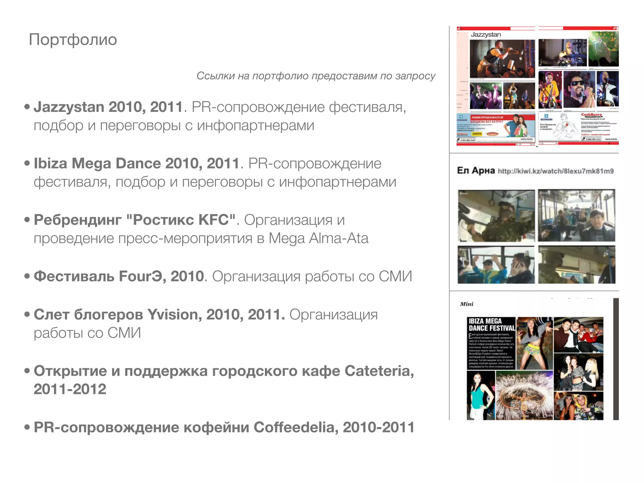 Портфолио

                       Ссылки на портфолио предоставим по запросу


• Jazzystan 2010, 2011. PR-сопровождение фестиваля,
  подбор и переговоры с инфопартнерами

• Ibiza Mega Dance 2010, 2011. PR-сопровождение
  фестиваля, подбор и переговоры с инфопартнерами

• Ребрендинг "Ростикс KFC". Организация и
  проведение пресс-мероприятия в Mega Alma-Ata

• Фестиваль FourЭ, 2010. Организация работы со СМИ

• Слет блогеров Yvision, 2010, 2011. Организация
  работы со СМИ

• Открытие и поддержка городского кафе Cateteria,
  2011-2012

• PR-сопровождение кофейни Coffeedelia, 2010-2011
 